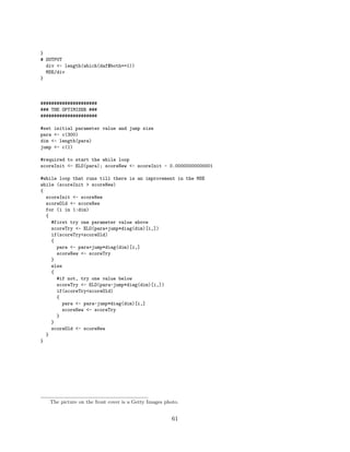 }
# OUTPUT
div <- length(which(daf$both==1))
MSE/div
}
#####################
### THE OPTIMISER ###
#####################
#set initial parameter value and jump size
para <- c(300)
dim <- length(para)
jump <- c(1)
#required to start the while loop
scoreInit <- ELO(para); scoreNew <- scoreInit - 0.00000000000001
#while loop that runs till there is an improvement in the MSE
while (scoreInit > scoreNew)
{
scoreInit <- scoreNew
scoreOld <- scoreNew
for (i in 1:dim)
{
#first try one parameter value above
scoreTry <- ELO(para+jump*diag(dim)[i,])
if(scoreTry<scoreOld)
{
para <- para+jump*diag(dim)[i,]
scoreNew <- scoreTry
}
else
{
#if not, try one value below
scoreTry <- ELO(para-jump*diag(dim)[i,])
if(scoreTry<scoreOld)
{
para <- para-jump*diag(dim)[i,]
scoreNew <- scoreTry
}
}
scoreOld <- scoreNew
}
}
The picture on the front cover is a Getty Images photo.
61
 