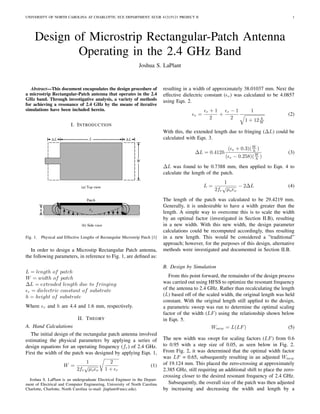 UNIVERSITY OF NORTH CAROLINA AT CHARLOTTE, ECE DEPARTMENT, ECGR 4121/5121 PROJECT II 1
Design of Microstrip Rectangular-Patch Antenna
Operating in the 2.4 GHz Band
Joshua S. LaPlant
Abstract—This document encapsulates the design procedure of
a microstrip Rectangular-Patch antenna that operates in the 2.4
GHz band. Through investigative analysis, a variety of methods
for achieving a resonance of 2.4 GHz by the means of iterative
simulations have been included herein.
I. INTRODUCTION
Fig. 1. Physical and Effective Lengths of Rectangular Microstrip Patch [1]
In order to design a Microstip Rectangular Patch antenna,
the following parameters, in reference to Fig. 1, are deﬁned as:
L = length of patch
W = width of patch
∆L = extended length due to fringing
r = dielectric constant of substrate
h = height of substrate
Where r and h are 4.4 and 1.6 mm, respectively.
II. THEORY
A. Hand Calculations
The initial design of the rectangular patch antenna involved
estimating the physical parameters by applying a series of
design equations for an operating frequency (fr) of 2.4 GHz.
First the width of the patch was designed by applying Eqn. 1,
W =
1
2fr
√
µo o
2
1 + r
(1)
Joshua S. LaPlant is an undergraduate Electrical Engineer in the Depart-
ment of Electrical and Computer Engineering, University of North Carolina
Charlotte, Charlotte, North Carolina (e-mail: jlaplant@uncc.edu).
resulting in a width of approximately 38.01037 mm. Next the
effective dielectric constant ( e) was calculated to be 4.0857
using Eqn. 2.
e =
r + 1
2
+
r − 1
2
1
1 + 12 h
W
(2)
With this, the extended length due to fringing (∆L) could be
calculated with Eqn. 3.
∆L = 0.412h
( e + 0.3)(W
h )
( e − 0.258)(W
h )
(3)
∆L was found to be 0.7388 mm, then applied to Eqn. 4 to
calculate the length of the patch.
L =
1
2fr
√
µo o
− 2∆L (4)
The length of the patch was calculated to be 29.4219 mm.
Generally, it is undesirable to have a width greater than the
length. A simple way to overcome this is to scale the width
by an optimal factor (investigated in Section II.B), resulting
in a new width. With this new width, the design parameter
calculations could be recomputed accordingly, thus resulting
in a new length. This would be considered a ”traditional”
approach; however, for the purposes of this design, alternative
methods were investigated and documented in Section II.B.
B. Design by Simulation
From this point forward, the remainder of the design process
was carried out using HFSS to optimize the resonant frequency
of the antenna to 2.4 GHz. Rather than recalculating the length
(L) based off of the scaled width, the original length was held
constant. With the original length still applied to the design,
a parametric sweep was run to determine the optimal scaling
factor of the width (LF) using the relationship shown below
in Eqn. 5.
Wnew = L(LF) (5)
The new width was swept for scaling factors (LF) from 0.6
to 0.95 with a step size of 0.05, as seen below in Fig. 2.
From Fig. 2, it was determined that the optimal width factor
was LF = 0.65, subsequently resulting in an adjusted Wnew
of 19.124 mm. This placed the zero-crossing at approximately
2.385 GHz, still requiring an additional shift to place the zero-
crossing closer to the desired resonant frequency of 2.4 GHz.
Subsequently, the overall size of the patch was then adjusted
by increasing and decreasing the width and length by a
 