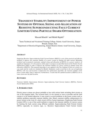 Advanced Energy: An International Journal (AEIJ), Vol. 1, No. 3, July 2014
11
TRANSIENT STABILITY IMPROVEMENT OF POWER
SYSTEMS BY OPTIMAL SIZING AND ALLOCATION OF
RESISTIVE SUPERCONDUCTING FAULT CURRENT
LIMITERS USING PARTICLE SWARM OPTIMIZATION
Masoud Khatibi1
and Mehdi Bigdeli2
1
Sama Technical and Vocational Training College, Islamic Azad University, Zanjan
Branch, Zanjan, Iran
2
Department of Electrical Engineering, Zanjan Branch, Islamic Azad University, Zanjan,
Iran
ABSTRACT
Employing Resistive Superconducting Fault Current Limiters (RSFCL) is one of the practical and effective
methods to improve the transient stability of a power system by limiting the fault current. Regarding
technical and economical constraints, optimal sizing and allocation of RSFCLs in a power system is of
significant importance. It is the purpose of this paper to propose an algorithm based on the Particle Swarm
Optimization (PSO) in order to improve the transient stability of a power system by optimal sizing and
allocation of RSFCLs. The proposed algorithm is next applied to the New England 39-bus test system as a
case study and the results are simulated in Matlab. Simulation results reveal that in the case of employing
RSFCLs with sizes and locations resulted from the optimization algorithm, the transient stability of the
power system under study is improved. Furthermore, it seems that the optimal locations of RSFCLs are to
some extent near the fault location.
KEYWORDS
Transient Stability Improvement, Resistive Superconducting Fault Current Limiters (RSFCL), Particle
Swarm Optimization (PSO)
1. INTRODUCTION
Electric power systems are always probable to face with various faults including short circuits as
one of the frequent faults. The occurred fault is to be cleared as soon as possible and the fault
current is to be limited otherwise, it may result in several problems in the power system such as
stability problems especially transient stability risks. Hence, transient stability enhancement of a
power system in the event of a short circuit will be of great importance. Employing Fault Current
Limiters (FCL) is one of the useful methods to improve the transient stability of a power system
by limiting the fault current using different methods. Superconducting Fault Current Limiter
(SFCL) especially its resistive type, i.e. Resistive Superconductor Fault Current Limiter
 