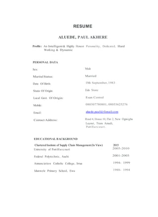 RESUME
ALUEDE, PAUL AKHERE
Profile: An Intelligent& Highly Honest Personality, Dedicated, Hard
Working & Dynamic
PERSONAL DATA
Sex: Male
MaritalStatus: Married
Date Of Birth: 15th September, 1983
State Of Origin: Edo State
Local Govt. Of Origin: Esan Central
Mobile: 080307780801, 08055625276
Email: aluede.paul@ Gmail.com
Contact Address: Road 4, House 10, Flat 2, New Oginigba
Layout, Trans Amadi,
Port Ha rc ourt.
EDUCATIONAL BACKGROUND
Chartered Institute of Supply Chain Management (In View) 2015
University of Port Ha rc ourt 2005-2010
Federal Polytechnic, Auchi 2001-2003
Annunciation Catholic College, Irrua 1994- 1999
Idunwele Primary School, Ewu 1988- 1994
 