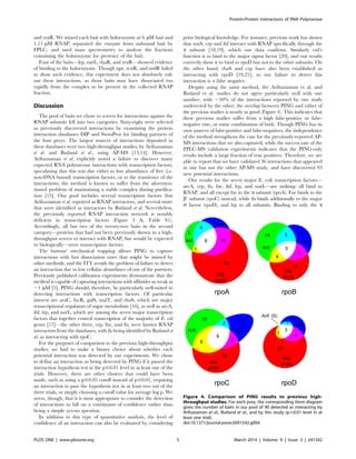 and zraR. We mixed each bait with holoenzyme at 6 mM bait and
1.11 mM RNAP, separated the enzyme from unbound bait by
FPLC, and used mass spectrometry to analyze the fractions
containing the holoenzyme for presence of the bait.
Four of the baits—lrp, narL, rhaR, and zraR—showed evidence
of binding to the holoenzyme. Though npr, rcnR, and nrdR failed
to show such evidence, this experiment does not absolutely rule
out these interactions, as those baits may have dissociated too
rapidly from the complex to be present in the collected RNAP
fraction.
Discussion
The pool of baits we chose to screen for interactions against the
RNAP subunits fell into two categories. Sixty-eight were selected
as previously discovered interactions by examining the protein
interaction databases DIP and SwissProt for binding partners of
the four preys. The largest sources of interactions deposited in
these databases were two high-throughput studies, by Arifuzzaman
et al. and Butland et al., using AP-MS [13,14]. However,
Arifuzzaman et al. explicitly noted a failure to discover many
expected RNA polymerase interactions with transcription factors,
speculating that this was due either to low abundance of free (i.e.
non-DNA bound) transcription factors, or to the transience of the
interactions; the method is known to suffer from the aforemen-
tioned problem of maintaining a stable complex during purifica-
tion [15]. Our pool includes several transcription factors that
Arifuzzaman et al. reported as RNAP interactors, and several more
that were identified as interactors by Butland et al. Nevertheless,
the previously reported RNAP interaction network is notably
deficient in transcription factors (Figure 3 A; Table S1).
Accordingly, all but two of the twenty-two baits in the second
category—proteins that had not been previously shown in a high-
throughput screen to interact with RNAP, but would be expected
to biologically—were transcription factors.
The buttons’ mechanical trapping allows PING to capture
interactions with fast dissociation rates that might be missed by
other methods, and the ITT avoids the problem of failure to detect
an interaction due to low cellular abundance of one of the partners.
Previously published calibration experiments demonstrate that the
method is capable of capturing interactions with affinities as weak as
,1 mM [5]. PING should, therefore, be particularly well-suited to
detecting interactions with transcription factors. Of particular
interest are araC, fucR, galS, malT, and rhaS, which are major
transcriptional regulators of sugar metabolism [16], as well as arcA,
ihf, lrp, and narL, which are among the seven major transcription
factors that together control transcription of the majority of E. coli
genes [17]—the other three, crp, fnr, and fis, were known RNAP
interactors from the databases, with fis being identified by Butland et
al. as interacting with rpoC.
For the purposes of comparison to the previous high-throughput
studies, we had to make a binary choice about whether each
potential interaction was detected by our experiments. We chose
to define an interaction as being detected by PING if it passed the
interaction hypothesis test at the p#0.01 level in at least one of the
trials. However, there are other choices that could have been
made, such as using a p#0.05 cutoff instead of p#0.01, requiring
an interaction to pass the hypothesis test in at least two out of the
three trials, or simply choosing a cutoff value for average log p. We
stress, though, that it is most appropriate to consider the detection
of interactions to fall on a continuum of confidence rather than
being a simple yes-no question.
In addition to this type of quantitative analysis, the level of
confidence of an interaction can also be evaluated by considering
prior biological knowledge. For instance, previous work has shown
that soxS, crp and ihf interact with RNAP specifically through the
a subunit [18,19], which our data confirms. Similarly rsd’s
function is to bind to the major sigma factor [20], and our results
correctly show it to bind to rpoD but not to the other subunits. On
the other hand, rhaS and crp have also been established as
interacting with rpoD [19,21], so our failure to detect this
interaction is a false negative.
Despite using the same method, the Arifuzzaman et al. and
Butland et al. studies do not agree particularly well with one
another, with ,50% of the interactions reported by one study
undetected by the other; the overlap between PING and either of
the previous studies is nearly as good (Figure 4). This indicates that
these previous studies suffer from a high false-positive or false-
negative rate, or some combination of both. Though PING has its
own sources of false-positive and false-negatives, the independence
of the method strengthens the case for the previously-reported AP-
MS interactions that we also captured, while the success rate of the
FPLC-MS validation experiments indicates that the PING-only
results include a large fraction of true positives. Therefore, we are
able to report that we have validated 36 interactions that appeared
in one but not the other AP-MS study, and have discovered 93
new potential interactions.
Our results for the seven major E. coli transcription factors—
arcA, crp, fis, fnr, ihf, lrp, and narL—are striking: all bind to
RNAP, and all except fnr to the a subunit (rpoA). Fnr binds to the
b9 subunit (rpoC) instead, while fis binds additionally to the major
s factor (rpoD), and lrp to all subunits. Binding to only the a
Figure 4. Comparison of PING results to previous high-
throughput studies. For each prey, the corresponding Venn diagram
gives the number of baits in our pool of 90 detected as interacting by
Arifuzzaman et al., Butland et al., and by this study (p#0.01 level in at
least one trial).
doi:10.1371/journal.pone.0091542.g004
Protein-Protein Interactions of RNA Polymerase
PLOS ONE | www.plosone.org 5 March 2014 | Volume 9 | Issue 3 | e91542
 
