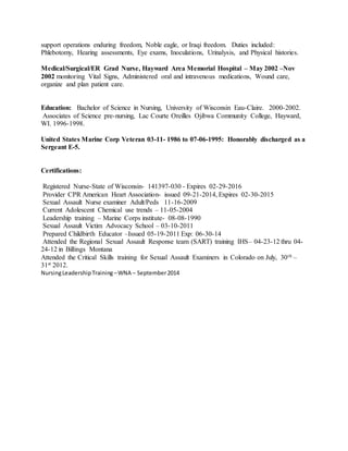 support operations enduring freedom, Noble eagle, or Iraqi freedom. Duties included:
Phlebotomy, Hearing assessments, Eye exams, Inoculations, Urinalysis, and Physical histories.
Medical/Surgical/ER Grad Nurse, Hayward Area Memorial Hospital – May 2002 –Nov
2002 monitoring Vital Signs, Administered oral and intravenous medications, Wound care,
organize and plan patient care.
Education: Bachelor of Science in Nursing, University of Wisconsin Eau-Claire. 2000-2002.
Associates of Science pre-nursing, Lac Courte Oreilles Ojibwa Community College, Hayward,
WI. 1996-1998.
United States Marine Corp Veteran 03-11- 1986 to 07-06-1995: Honorably discharged as a
Sergeant E-5.
Certifications:
Registered Nurse-State of Wisconsin- 141397-030 - Expires 02-29-2016
Provider CPR American Heart Association- issued 09-21-2014, Expires 02-30-2015
Sexual Assault Nurse examiner Adult/Peds 11-16-2009
Current Adolescent Chemical use trends – 11-05-2004
Leadership training – Marine Corps institute- 08-08-1990
Sexual Assault Victim Advocacy School – 03-10-2011
Prepared Childbirth Educator –Issued 05-19-2011 Exp: 06-30-14
Attended the Regional Sexual Assault Response team (SART) training IHS– 04-23-12 thru 04-
24-12 in Billings Montana
Attended the Critical Skills training for Sexual Assault Examiners in Colorado on July, 30th –
31st 2012.
NursingLeadershipTraining –WNA – September2014
 