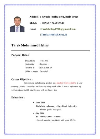 Address : Riyadh, malaz area, garir street
Mobile : 00966 / 566155540
Email :Tarek.helmy1990@gmail.Com
:Tarek.Helmy@Arac.sa
Tarek Mohammed Helmy
Personal Data :
Date of Birth : 1 / 1 / 1990
Nationality : Egyptian .
Resident in : RIYADH/KSA
Military service : Exempted.
Career Objective :
I am seeking a challenging position as a medical representative in your
company , where I can utilize and hone my strong work ethics. I plan to implement my
well developed tactful mind to grow with my future firm.
Education :
 June 2011
Bachelor's – pharmacy , Suez Canal University.
General grade: Very good.
 July 2006
El - Farouk Omar – Ismailia.
General secondary certificate with grade 97.5%.
 