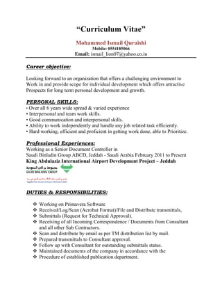 “Curriculum Vitae”
Mohammed Ismail Quraishi
Mobile: 0554185066
Email: ismail_lion07@yahoo.co.in
Career objective:
Looking forward to an organization that offers a challenging environment to
Work in and provide scope for individual development which offers attractive
Prospects for long term personal development and growth.
PERSONAL SKILLS:
• Over all 6 years wide spread & varied experience
• Interpersonal and team work skills.
• Good communication and interpersonal skills.
• Ability to work independently and handle any job related task efficiently.
• Hard working, efficient and proficient in getting work done, able to Prioritize.
Professional Experiences:
Working as a Senior Document Controller in
Saudi Binladin Group ABCD, Jeddah - Saudi Arabia February 2011 to Present
King Abdulaziz International Airport Development Project – Jeddah
DUTIES & RESPONSIBILITIES:
 Working on Primavera Software
 Received/Log/Scan (Acrobat Format)/File and Distribute transmittals,
 Submittals (Request for Technical Approval).
 Receiving of all Incoming Correspondence / Documents from Consultant
and all other Sub Contractors.
 Scan and distribute by email as per TM distribution list by mail.
 Prepared transmittals to Consultant approval.
 Follow up with Consultant for outstanding submittals status.
 Maintained documents of the company in accordance with the
 Procedure of established publication department.
 