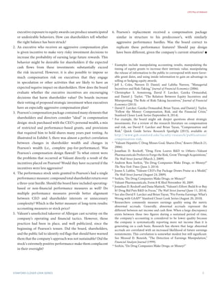 CEO Pay at Valeant
3Stanford Closer LOOK series
executive exposure to equity awards can produce unanticipated
or undesirable behaviors. How can shareholders tell whether
the right balance has been struck?
2.	 An executive who receives an aggressive compensation plan
is given incentive to make very risky investment decisions to
increase the probability of earning large future rewards. This
behavior might be desirable for shareholders if the expected
cash flows from these investments substantially exceed
the risk incurred. However, it is also possible to impose so
much compensation risk on executives that they engage
in speculation or other activities that are likely to have an
expected negative impact on shareholders. How does the board
evaluate whether the executive incentives are encouraging
decisions that harm shareholder value? Do boards increase
their vetting of proposed strategic investment when executives
have an especially aggressive compensation plan?
3.	 Pearson’s compensation package contained many elements that
shareholders and directors consider “ideal” in compensation
design: stock purchased with the CEO’s personal wealth, a mix
of restricted and performance-based grants, and provisions
that required him to hold shares many years past vesting. As
illustrated in Exhibit 5, there was almost a perfect correlation
between changes in shareholder wealth and changes in
Pearson’s wealth (i.e., complete pay-for-performance). Was
Pearson’s compensation design flawed? To what extent were
the problems that occurred at Valeant directly a result of the
incentives placed on Pearson? Would they have occurred if the
incentives were less aggressive?
4.	 The performance stock units granted to Pearson’s had a single
performance measure: compound total shareholder return over
a three-year hurdle. Should the board have included operating-
based or non-financial performance measures as well? Do
multiple performance measures provide better alignment
between CEO and shareholder interests or unnecessary
complexity? Which is the better measure of long-term results:
accounting measures or stock price?
5.	 Valeant’s unsolicited takeover of Allergan cast scrutiny on the
company’s operating and financial tactics. However, those
practices had been in place, and well publicized, since the
beginning of Pearson’s tenure. Did the board, shareholders,
and the public fail to identify red flags that should have warned
them that the company’s approach was not sustainable? Did the
stock’s extremely positive performance make them complacent
in their oversight?
6.	 Pearson’s replacement received a compensation package
similar in structure to his predecessor’s, with similarly
aggressive performance hurdles. Was the board correct to
replicate these performance features? Should pay design
have been different, given the company’s current situation? 
1
	 Examples include manipulating accounting results, manipulating the
timing of equity grants to increase their intrinsic value, manipulating
the release of information to the public to correspond with more favor-
able grant dates, and using inside information to gain an advantage in
selling or hedging equity awards.
2
	 Jeff L. Coles, Naveen D. Daniel, and Lalitha Naveen, “Managerial
Incentives and Risk-Taking,” Journal of Financial Economics (2006).
3
	 Christopher S. Armstrong, David F. Larcker, Gaizka Ormazabal,
and Daniel J. Taylor, “The Relation Between Equity Incentives and
Misreporting: The Role of Risk-Taking Incentives,” Journal of Financial
Economics (2013).
4
	 David F. Larcker, Gaizka Ormazabal, Brian Tayan, and Daniel J. Taylor,
“Follow the Money: Compensation, Risk, and the Financial Crisis,”
Stanford Closer Look Series (September 8, 2014).
5
	 For example, the board might ask deeper questions about strategic
investments. For a review of the research literature on compensation
and risk, see David F. Larcker and Brian Tayan, “Compensation and
Risk,” Quick Guide Series: Research Spotlight (2015), available at:
http://www.gsb.stanford.edu/faculty-research/publications/
compensation-risk.
6
	 “Valeant Hepatitis C Drug Misses Goal, Shares Dive,” Reuters (March 21,
2006).
7
	 Jonathan D. Rockoff, “Drug Firm Leaves R&D to Others—Valeant
Pharmaceuticals Prefers to Forgo the Risk, Grow Through Acquisitions,”
The Wall Street Journal (March 2, 2009).
8
	 Andrew Ross Sorkin, “Do Drug Companies Make Drugs, or Money?”
The New York Times (June 3, 2014).
9
	 Joann S. Lublin, “Valeant CEO’s Pay Package Draws Praise as a Model,”
The Wall Street Journal (August 24, 2009).
10
	Sorkin, “Do Drug Companies Make Drugs, or Money?”
11
	Valeant Pharmaceuticals, Form 8-K filed November 30, 2009.
12
	Jonathan D. Rockoff and Dana Mattioli, “Valeant’s Effort: Build It or Buy
It? Drug Bid Puts R&D in Focus,” The Wall Street Journal (June 11, 2014).
13
	See also David F. Larcker and Brian Tayan, “Pro Forma Earnings: What’s
Wrong with GAAP?” Stanford Closer Look Series (August 20, 2010).
14
	Researchers commonly measure earnings quality using the metric
abnormal accruals. Generally, abnormal accruals represent the
different between net income and cash flow. When a large discrepancy
exists between these two figures during a sustained period of time,
the company’s accounting is considered to be lower quality because
the company is systematically reporting more net income than it is
generating on a cash basis. Research has shown that large abnormal
accruals are correlated with an increased likelihood of future earnings
restatements. This correlation is somewhat modest but still significant.
See Messod D. Beneish, “The Detection of Earnings Manipulation,”
Financial Analysts Journal (1999).
15
	Sorkin, “Do Drug Companies Make Drugs, or Money?”
 