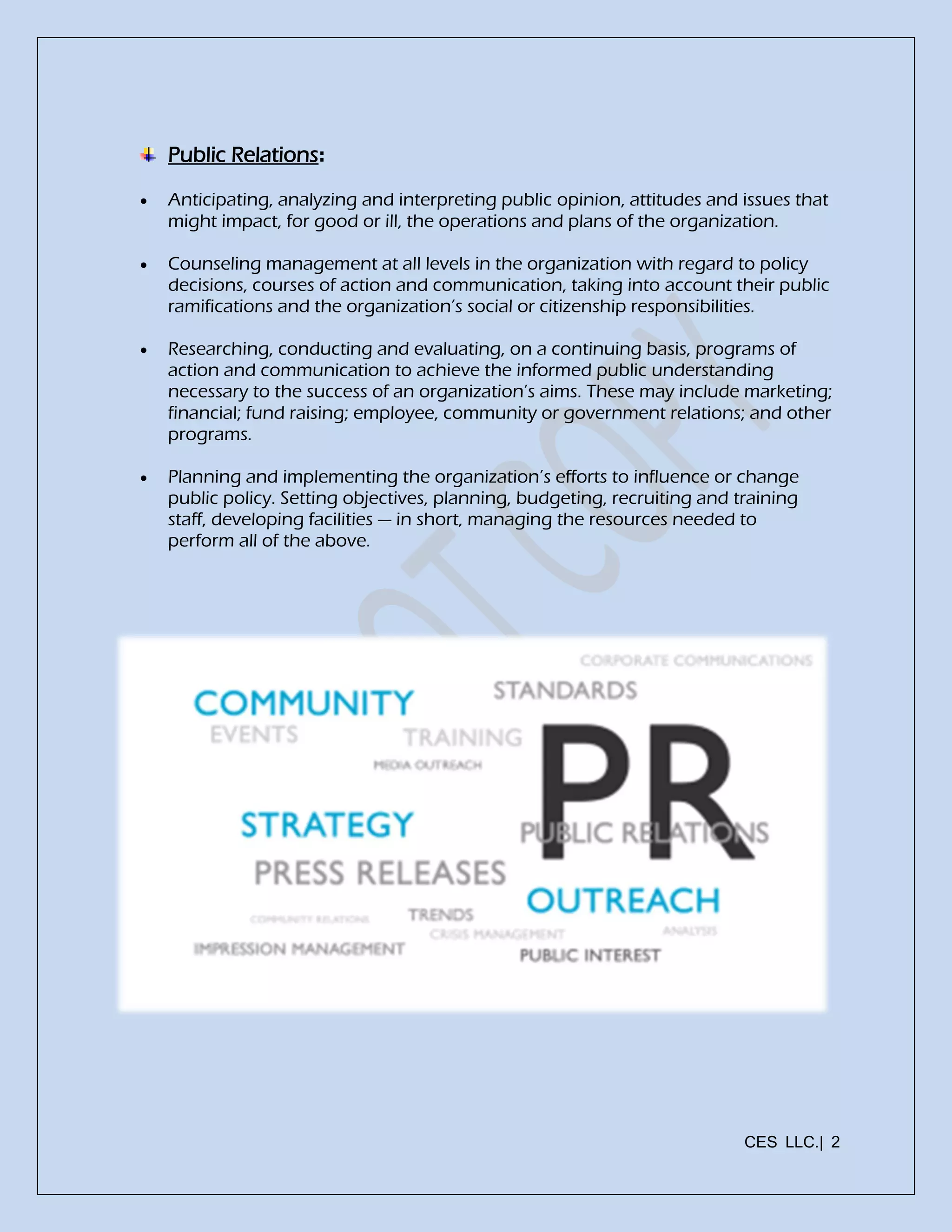 CES LLC.| 2
Public Relations:
 Anticipating, analyzing and interpreting public opinion, attitudes and issues that
might impact, for good or ill, the operations and plans of the organization.
 Counseling management at all levels in the organization with regard to policy
decisions, courses of action and communication, taking into account their public
ramifications and the organization’s social or citizenship responsibilities.
 Researching, conducting and evaluating, on a continuing basis, programs of
action and communication to achieve the informed public understanding
necessary to the success of an organization’s aims. These may include marketing;
financial; fund raising; employee, community or government relations; and other
programs.
 Planning and implementing the organization’s efforts to influence or change
public policy. Setting objectives, planning, budgeting, recruiting and training
staff, developing facilities — in short, managing the resources needed to
perform all of the above.
 