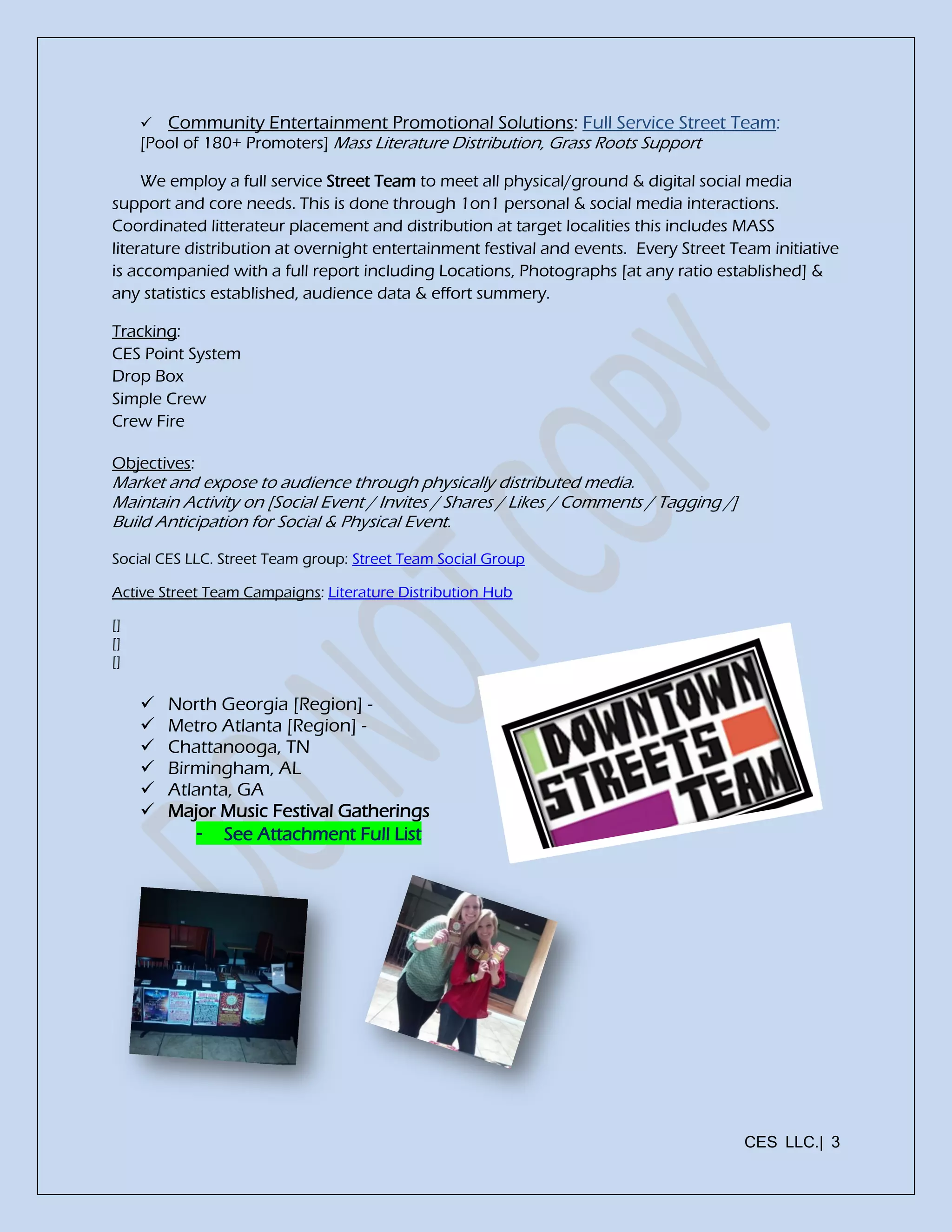 CES LLC.| 3
 Community Entertainment Promotional Solutions: Full Service Street Team:
[Pool of 180+ Promoters] Mass Literature Distribution, Grass Roots Support
We employ a full service Street Team to meet all physical/ground & digital social media
support and core needs. This is done through 1on1 personal & social media interactions.
Coordinated litterateur placement and distribution at target localities this includes MASS
literature distribution at overnight entertainment festival and events. Every Street Team initiative
is accompanied with a full report including Locations, Photographs [at any ratio established] &
any statistics established, audience data & effort summery.
Tracking:
CES Point System
Drop Box
Simple Crew
Crew Fire
Objectives:
Market and expose to audience through physically distributed media.
Maintain Activity on [Social Event / Invites / Shares / Likes / Comments / Tagging /]
Build Anticipation for Social & Physical Event.
Social CES LLC. Street Team group: Street Team Social Group
Active Street Team Campaigns: Literature Distribution Hub
[]
[]
[]
 North Georgia [Region] -
 Metro Atlanta [Region] -
 Chattanooga, TN
 Birmingham, AL
 Atlanta, GA
 Major Music Festival Gatherings
- See Attachment Full List
 