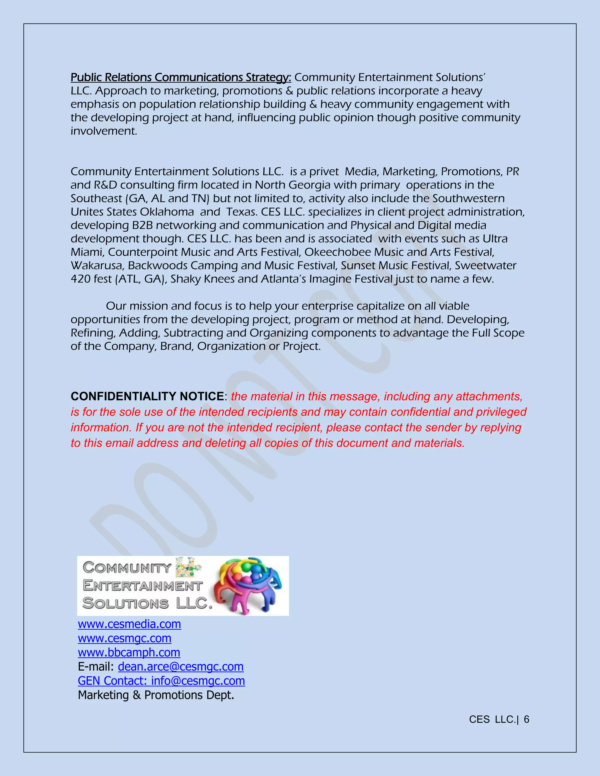 CES LLC.| 6
Public Relations Communications Strategy: Community Entertainment Solutions’
LLC. Approach to marketing, promotions & public relations incorporate a heavy
emphasis on population relationship building & heavy community engagement with
the developing project at hand, influencing public opinion though positive community
involvement.
Community Entertainment Solutions LLC. is a privet Media, Marketing, Promotions, PR
and R&D consulting firm located in North Georgia with primary operations in the
Southeast (GA, AL and TN) but not limited to, activity also include the Southwestern
Unites States Oklahoma and Texas. CES LLC. specializes in client project administration,
developing B2B networking and communication and Physical and Digital media
development though. CES LLC. has been and is associated with events such as Ultra
Miami, Counterpoint Music and Arts Festival, Okeechobee Music and Arts Festival,
Wakarusa, Backwoods Camping and Music Festival, Sunset Music Festival, Sweetwater
420 fest (ATL, GA), Shaky Knees and Atlanta’s Imagine Festival just to name a few.
Our mission and focus is to help your enterprise capitalize on all viable
opportunities from the developing project, program or method at hand. Developing,
Refining, Adding, Subtracting and Organizing components to advantage the Full Scope
of the Company, Brand, Organization or Project.
CONFIDENTIALITY NOTICE: the material in this message, including any attachments,
is for the sole use of the intended recipients and may contain confidential and privileged
information. If you are not the intended recipient, please contact the sender by replying
to this email address and deleting all copies of this document and materials.
www.cesmedia.com
www.cesmgc.com
www.bbcamph.com
E-mail: dean.arce@cesmgc.com
GEN Contact: info@cesmgc.com
Marketing & Promotions Dept.
 