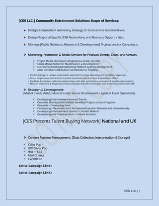 CES LLC.| 1
[CES LLC.] Community Entrainment Solutions Scope of Services:
Design & Implement marketing strategy on local and or national levels.
Design Regional Specific B2B Networking and Business Opportunities.
Manage [Public Relations, Research & Development] Projects and or Campaigns.
 Marketing, Promotion & Media Services for Festivals, Events, Tours, and Venues.
 Project Media Developed. [Regional & Locality Specific]
 Social Media Platformer Maintenance & Development.
 User Generated Digital Marketing Platform Systems Management.
 Mass Literature Distribution Coordination & Tracking.
• Create a design a unique and creative approach to image branding and marketing objectives.
• Focus on personal interactions to create excitement for the event & promotion efforts.
• Facilitate & maintain collective relationships with fans, performers, promoters & community involved.
• Measure, implement, & design social media campaigns that will increase grass roots awareness and network traffic.
 Research & Development:
[Market trends, Artist / Musical trends, Venue Development, Logistical Event Operations]
 Developing Entertainment Business Trends.
 Research, Develop and Establish beneficial Projects and or Programs.
 Research + Developing Artist
 Developing + Research Event Recreational Location National and Internationally.
 Developing Entertainment Sponsor + Vender Markets.
 Developing and Trending Event / Festival Activities.
[CES Presents Talent Buying Network] National and UK
 Content Systems Management: [Data Collection, Interpretation & Storage]
 Offer Pop
 IBM Silver Pop
 Wix + 1&1
 Mail Chimp
 Eventbrite
 