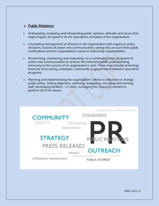 CES LLC.| 2
Public Relations:
 Anticipating, analyzing and interpreting public opinion, attitudes and issues that
might impact, for good or ill, the operations and plans of the organization.
 Counseling management at all levels in the organization with regard to policy
decisions, courses of action and communication, taking into account their public
ramifications and the organization’s social or citizenship responsibilities.
 Researching, conducting and evaluating, on a continuing basis, programs of
action and communication to achieve the informed public understanding
necessary to the success of an organization’s aims. These may include marketing;
financial; fund raising; employee, community or government relations; and other
programs.
 Planning and implementing the organization’s efforts to influence or change
public policy. Setting objectives, planning, budgeting, recruiting and training
staff, developing facilities — in short, managing the resources needed to
perform all of the above.
 