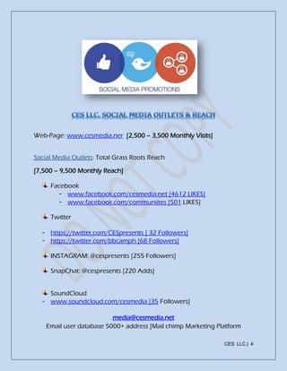 CES LLC.| 4
Web-Page: www.cesmedia.ner [2,500 – 3,500 Monthly Visits]
Social Media Outlets: Total Grass Roots Reach
[7,500 – 9,500 Monthly Reach]
Facebook
- www.facebook.com/cesmedia.net [4612 LIKES]
- www.facebook.com/communiites [501 LIKES]
Twitter
- https://twitter.com/CESpresents [ 32 Followers]
- https://twitter.com/bbcamph [68 Followers]
INSTAGRAM: @cespresents [255 Followers]
SnapChat: @cespresents [220 Adds]
SoundCloud
- www.soundcloud.com/cesmedia [35 Followers]
media@cesmedia.net
Email user database 5000+ address [Mail chimp Marketing Platform
 