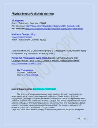 CES LLC.| 5
V3 Magazine
Reach / Publication Quantity: 22,000
Past Coverage: http://issuu.com/v3magazine/docs/jan2014_finalads_web
Past Interview: http://www.community-es.com/news-events/artist-interviews/
Northwest Georgia Living
www.nwgaliving.com
Reach / Publications Quantity: 18,000
Full Service Fill Crew & Onsite Photography & Videography Team; With the ability
to fully cover any event up to a capacity (4000)
Provide Full Photographic Event Recap. Provide Full Video & Sound [HD]
Coverage / Recap – LIVE STREAM Optional Media / Photography Partner:
http://www.dvphotovideo.com/
DV Photography
Address: Canton, GA
Phone:(678) 335-9852
Social Entrepreneurship: Business on a Human Scale
The process of pursuing innovative social solutions, through market strategy.
More specifically, a new creative approach to Business, Social Services, & Social
Engagement, placing social goals ahead of Increased profit. Social entrepreneurs adopt
a mission to create and sustain social value. Our goal is to reduce dependence on donor
systems and expose financial independence, for communities and municipalities. Social
entrepreneurs draw upon appropriate thinking in both the business and nonprofit
worlds and operate in all divisions of organizations:
Large and Small; New and Old; Religious and Secular; nonprofit, for-profit, and hybrid.
 