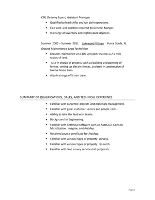 Page2
CSR, Delivery Expert, Assistant Manager
 Qualified to lead shifts and run daily operations.
 Can work and position required by General Manger.
 In charge of inventory and nightly bank deposits.
Summer 2005 – Summer 2011 Lakewood Village Punta Gorda, FL
Ground Maintenance Lead Technician
 Grounds maintained at a 400 unit park that has a 2.5 mile
radius of land.
 Also in charge of projects such as building and painting of
fences, setting up electric fences, assisted in construction of
twelve horse barn.
 Also in charge of 5 man crew.
SUMMARY OF QUALIFICATIONS, SALES, AND TECHNICAL EXPERIENCE
 Familiar with carpentry projects and materials management.
 Familiar with great customer service and people skills.
 Ability to take the lead with teams.
 Background in Engineering.
 Familiar with Technical software such as AutoCAD, Carlson,
MicroStation, Imagine, and ArcMap.
 Received course certificate for ArcMap.
 Familiar with various types of property surveys.
 Familiar with various types of property research.
 Familiar with land survey services bid proposals.
 