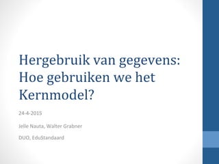 Hergebruik	
  van	
  gegevens:	
  
Hoe	
  gebruiken	
  we	
  het	
  
Kernmodel?	
  	
  
24-­‐4-­‐2015	
  
	
  
Jelle	
  Nauta,	
  Walter	
  Grabner	
  
DUO,	
  EduStandaard	
  
 