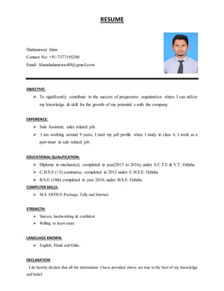 RESUME
Shahanawaz khan
Contact No: +91-7377195200
Email: khanshahanawaz80@gmail.com
OBJECTIVE:
 To significantly contribute to the success of progressive organization where I can utilize
my knowledge & skill for the growth of my potential s with the company.
EXPERIENCE:
 Sale Assistant, sales related job.
 I am working around 9 years, I start my job profile when I study in class 6, I work as a
part-timer in sale related job.
EDUCATIONAL QUALIFICATION:
 Diploma in mechanical, completed in year(2013 to 2016), under S.C.T.E & V.T. Odisha
 C.H.S.E (+2) commerce, completed in 2012 under C.H.S.E. Odisha
 B.S.E (10th) completed in year 2010, under B.S.E. Odisha.
COMPUTER SKILLS:
 M.S. OFFICE Package, Tally and Internet.
STRENGTH:
 Sincere, hardworking & confident.
 Willing to learn more
LANGUAGE KNOWN:
 English, Hindi and Odia.
DECLARATION
I do hereby declare that all the information I have provided above are true to the best of my knowledge
and belief.
 