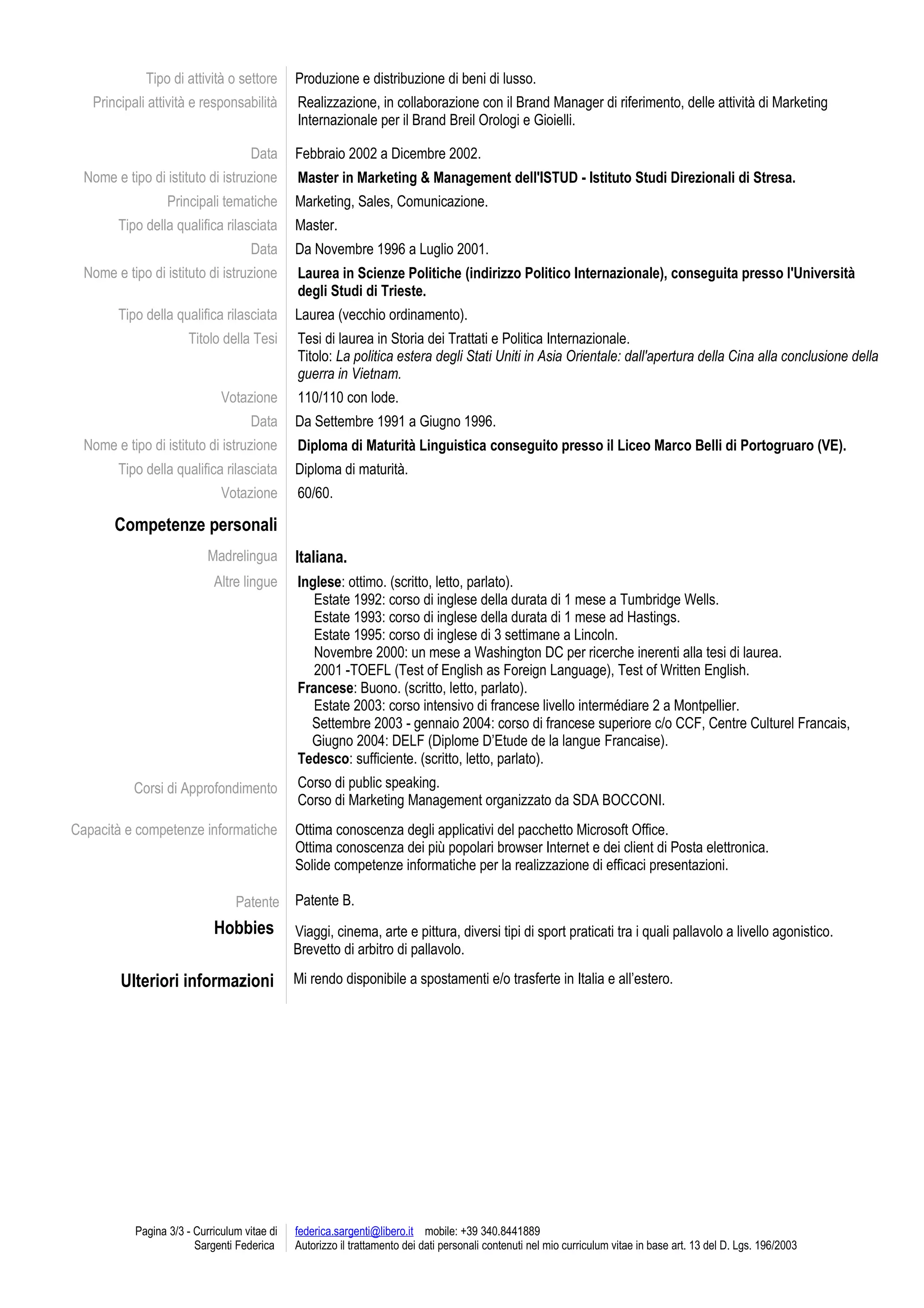 Tipo di attività o settore Produzione e distribuzione di beni di lusso.
Principali attività e responsabilità Realizzazione, in collaborazione con il Brand Manager di riferimento, delle attività di Marketing
Internazionale per il Brand Breil Orologi e Gioielli.
Data Febbraio 2002 a Dicembre 2002.
Nome e tipo di istituto di istruzione Master in Marketing & Management dell'ISTUD - Istituto Studi Direzionali di Stresa.
Principali tematiche Marketing, Sales, Comunicazione.
Tipo della qualifica rilasciata Master.
Data Da Novembre 1996 a Luglio 2001.
Nome e tipo di istituto di istruzione Laurea in Scienze Politiche (indirizzo Politico Internazionale), conseguita presso l'Università
degli Studi di Trieste.
Tipo della qualifica rilasciata Laurea (vecchio ordinamento).
Titolo della Tesi Tesi di laurea in Storia dei Trattati e Politica Internazionale.
Titolo: La politica estera degli Stati Uniti in Asia Orientale: dall'apertura della Cina alla conclusione della
guerra in Vietnam.
Votazione 110/110 con lode.
Data Da Settembre 1991 a Giugno 1996.
Nome e tipo di istituto di istruzione Diploma di Maturità Linguistica conseguito presso il Liceo Marco Belli di Portogruaro (VE).
Tipo della qualifica rilasciata Diploma di maturità.
Votazione 60/60.
Competenze personali
Madrelingua Italiana.
Altre lingue Inglese: ottimo. (scritto, letto, parlato).
Estate 1992: corso di inglese della durata di 1 mese a Tumbridge Wells.
Estate 1993: corso di inglese della durata di 1 mese ad Hastings.
Estate 1995: corso di inglese di 3 settimane a Lincoln.
Novembre 2000: un mese a Washington DC per ricerche inerenti alla tesi di laurea.
2001 -TOEFL (Test of English as Foreign Language), Test of Written English.
Francese: Buono. (scritto, letto, parlato).
Estate 2003: corso intensivo di francese livello intermédiare 2 a Montpellier.
Settembre 2003 - gennaio 2004: corso di francese superiore c/o CCF, Centre Culturel Francais,
Giugno 2004: DELF (Diplome D’Etude de la langue Francaise).
Tedesco: sufficiente. (scritto, letto, parlato).
Corsi di Approfondimento Corso di public speaking.
Corso di Marketing Management organizzato da SDA BOCCONI.
Capacità e competenze informatiche
Patente
Ottima conoscenza degli applicativi del pacchetto Microsoft Office.
Ottima conoscenza dei più popolari browser Internet e dei client di Posta elettronica.
Solide competenze informatiche per la realizzazione di efficaci presentazioni.
Patente B.
Hobbies Viaggi, cinema, arte e pittura, diversi tipi di sport praticati tra i quali pallavolo a livello agonistico.
Brevetto di arbitro di pallavolo.
Ulteriori informazioni Mi rendo disponibile a spostamenti e/o trasferte in Italia e all’estero.
Pagina 3/3 - Curriculum vitae di
Sargenti Federica
federica.sargenti@libero.it mobile: +39 340.8441889
Autorizzo il trattamento dei dati personali contenuti nel mio curriculum vitae in base art. 13 del D. Lgs. 196/2003
 
