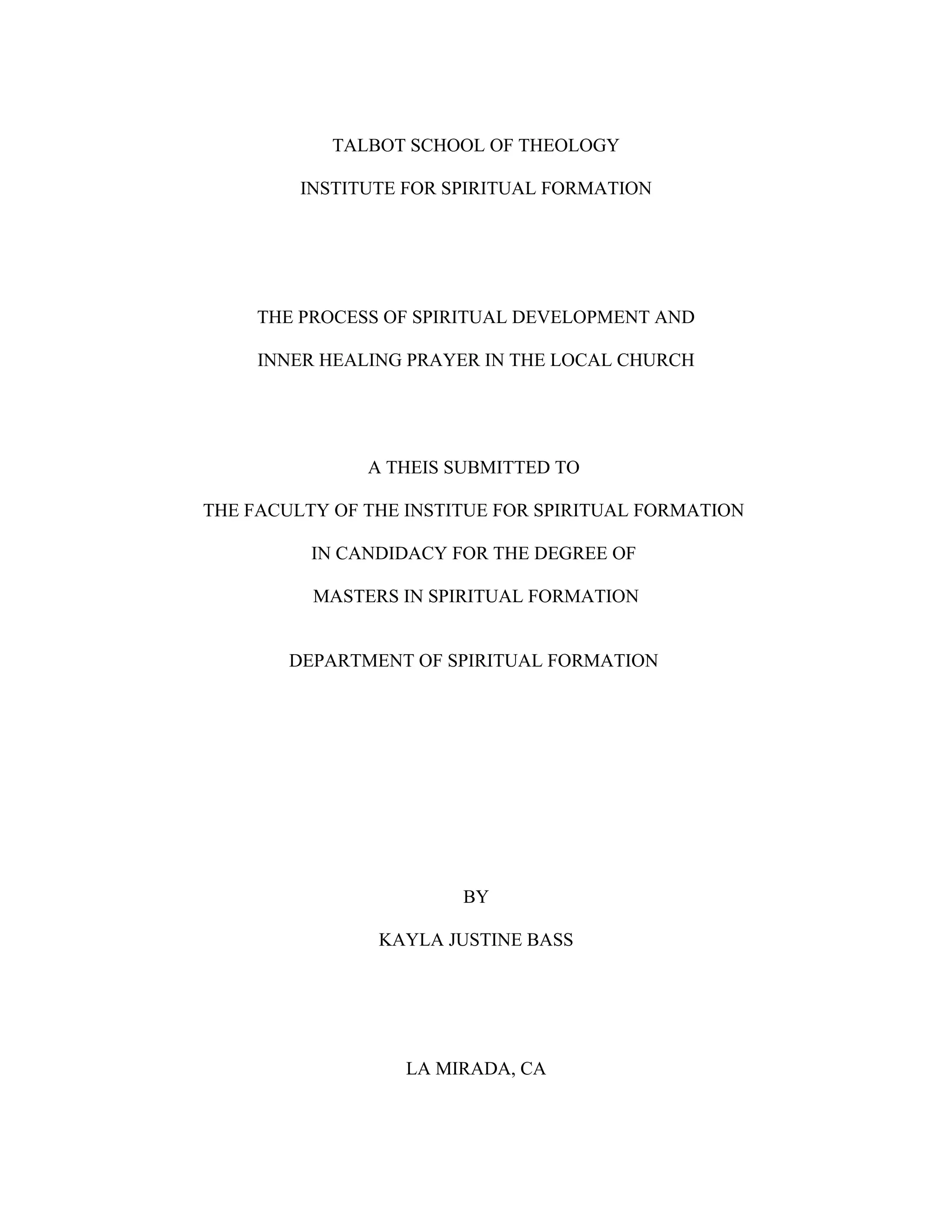 TALBOT SCHOOL OF THEOLOGY
INSTITUTE FOR SPIRITUAL FORMATION
THE PROCESS OF SPIRITUAL DEVELOPMENT AND
INNER HEALING PRAYER IN THE LOCAL CHURCH
A THEIS SUBMITTED TO
THE FACULTY OF THE INSTITUE FOR SPIRITUAL FORMATION
IN CANDIDACY FOR THE DEGREE OF
MASTERS IN SPIRITUAL FORMATION
DEPARTMENT OF SPIRITUAL FORMATION
BY
KAYLA JUSTINE BASS
LA MIRADA, CA
 