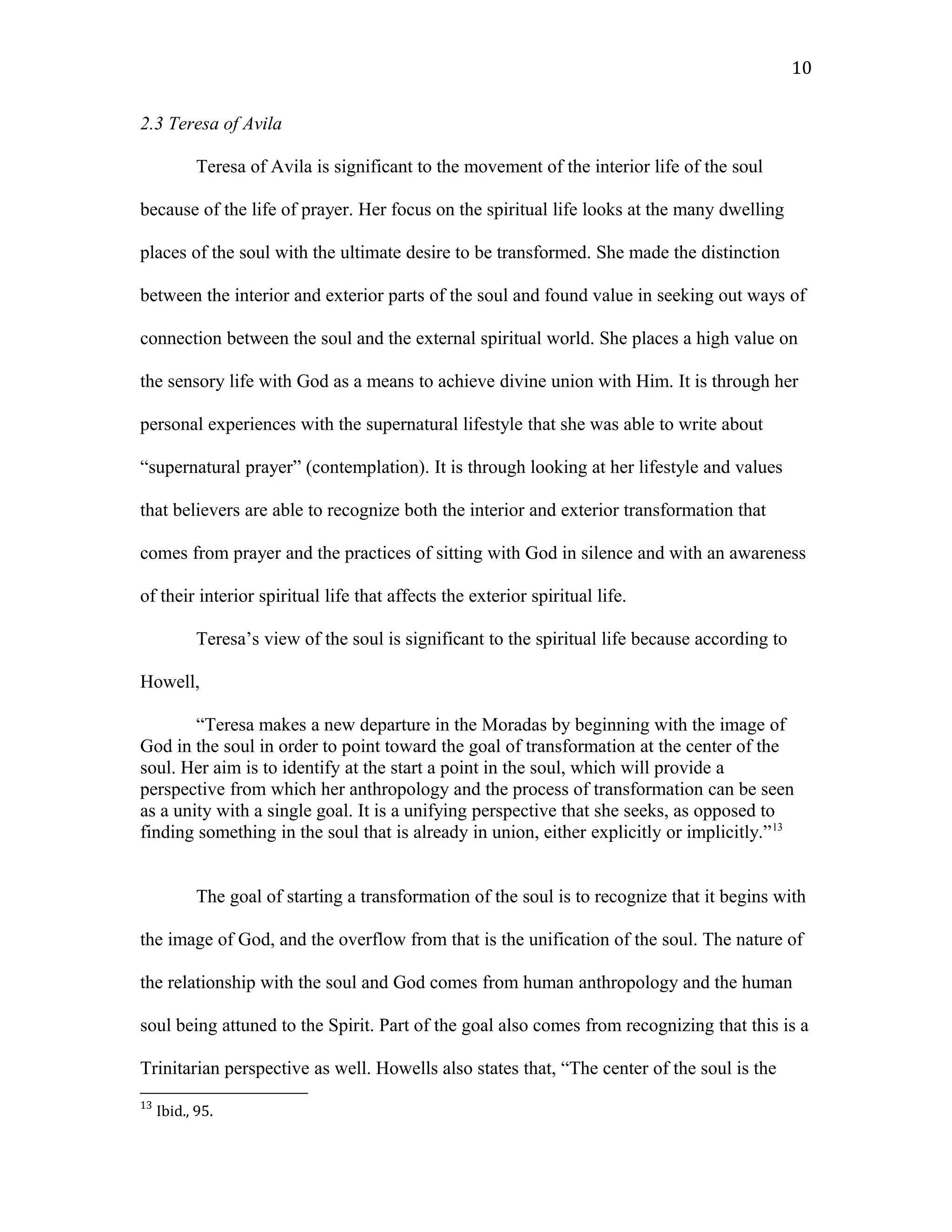 2.3 Teresa of Avila
Teresa of Avila is significant to the movement of the interior life of the soul
because of the life of prayer. Her focus on the spiritual life looks at the many dwelling
places of the soul with the ultimate desire to be transformed. She made the distinction
between the interior and exterior parts of the soul and found value in seeking out ways of
connection between the soul and the external spiritual world. She places a high value on
the sensory life with God as a means to achieve divine union with Him. It is through her
personal experiences with the supernatural lifestyle that she was able to write about
“supernatural prayer” (contemplation). It is through looking at her lifestyle and values
that believers are able to recognize both the interior and exterior transformation that
comes from prayer and the practices of sitting with God in silence and with an awareness
of their interior spiritual life that affects the exterior spiritual life.
Teresa’s view of the soul is significant to the spiritual life because according to
Howell,
“Teresa makes a new departure in the Moradas by beginning with the image of
God in the soul in order to point toward the goal of transformation at the center of the
soul. Her aim is to identify at the start a point in the soul, which will provide a
perspective from which her anthropology and the process of transformation can be seen
as a unity with a single goal. It is a unifying perspective that she seeks, as opposed to
finding something in the soul that is already in union, either explicitly or implicitly.”13
The goal of starting a transformation of the soul is to recognize that it begins with
the image of God, and the overflow from that is the unification of the soul. The nature of
the relationship with the soul and God comes from human anthropology and the human
soul being attuned to the Spirit. Part of the goal also comes from recognizing that this is a
Trinitarian perspective as well. Howells also states that, “The center of the soul is the
13
Ibid., 95.
10
 