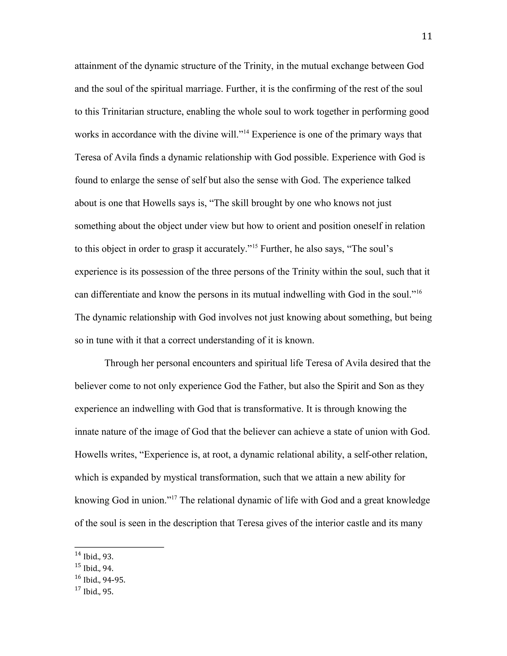 attainment of the dynamic structure of the Trinity, in the mutual exchange between God
and the soul of the spiritual marriage. Further, it is the confirming of the rest of the soul
to this Trinitarian structure, enabling the whole soul to work together in performing good
works in accordance with the divine will.”14
Experience is one of the primary ways that
Teresa of Avila finds a dynamic relationship with God possible. Experience with God is
found to enlarge the sense of self but also the sense with God. The experience talked
about is one that Howells says is, “The skill brought by one who knows not just
something about the object under view but how to orient and position oneself in relation
to this object in order to grasp it accurately.”15
Further, he also says, “The soul’s
experience is its possession of the three persons of the Trinity within the soul, such that it
can differentiate and know the persons in its mutual indwelling with God in the soul.”16
The dynamic relationship with God involves not just knowing about something, but being
so in tune with it that a correct understanding of it is known.
Through her personal encounters and spiritual life Teresa of Avila desired that the
believer come to not only experience God the Father, but also the Spirit and Son as they
experience an indwelling with God that is transformative. It is through knowing the
innate nature of the image of God that the believer can achieve a state of union with God.
Howells writes, “Experience is, at root, a dynamic relational ability, a self-other relation,
which is expanded by mystical transformation, such that we attain a new ability for
knowing God in union.”17
The relational dynamic of life with God and a great knowledge
of the soul is seen in the description that Teresa gives of the interior castle and its many
14
Ibid., 93.
15
Ibid., 94.
16
Ibid., 94-95.
17
Ibid., 95.
11
 