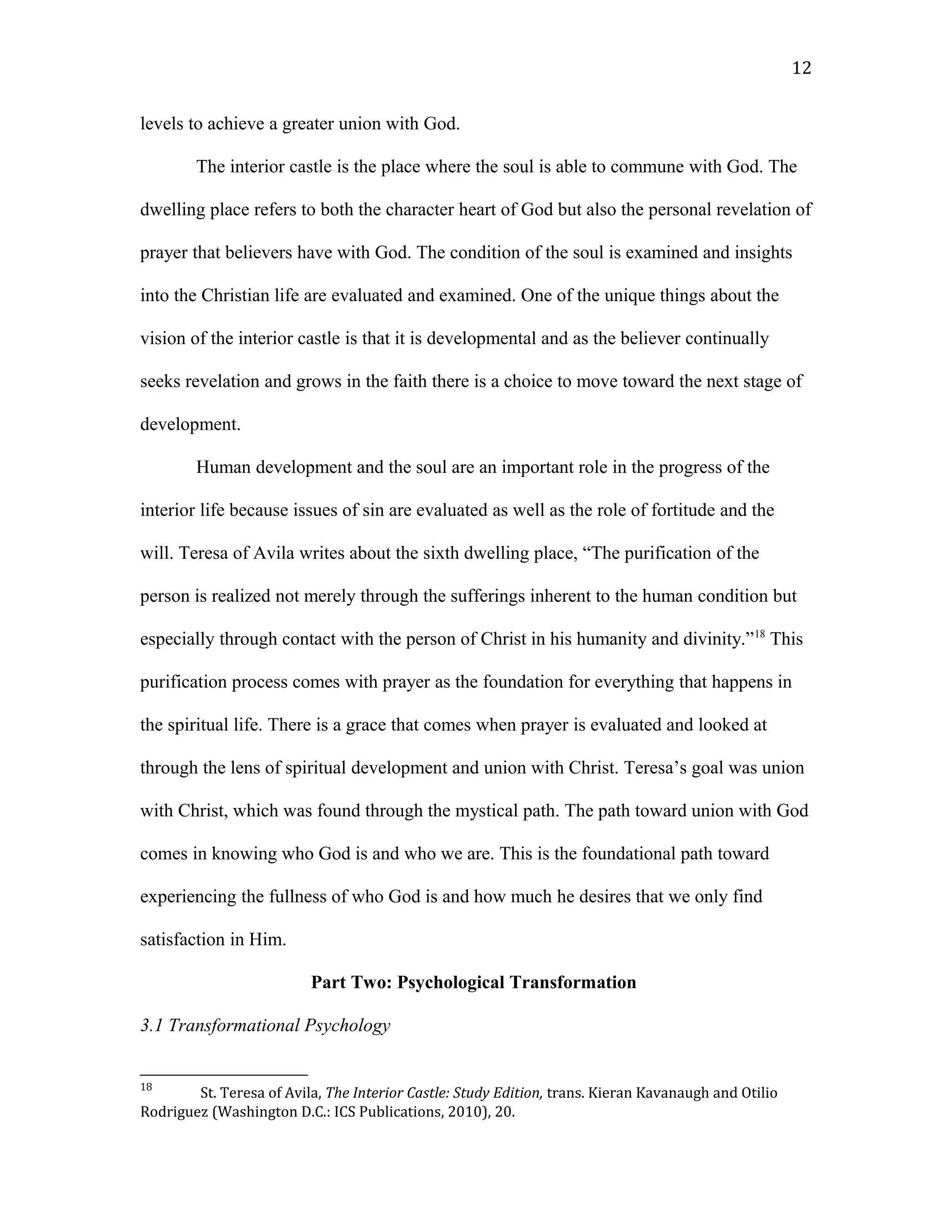 levels to achieve a greater union with God.
The interior castle is the place where the soul is able to commune with God. The
dwelling place refers to both the character heart of God but also the personal revelation of
prayer that believers have with God. The condition of the soul is examined and insights
into the Christian life are evaluated and examined. One of the unique things about the
vision of the interior castle is that it is developmental and as the believer continually
seeks revelation and grows in the faith there is a choice to move toward the next stage of
development.
Human development and the soul are an important role in the progress of the
interior life because issues of sin are evaluated as well as the role of fortitude and the
will. Teresa of Avila writes about the sixth dwelling place, “The purification of the
person is realized not merely through the sufferings inherent to the human condition but
especially through contact with the person of Christ in his humanity and divinity.”18
This
purification process comes with prayer as the foundation for everything that happens in
the spiritual life. There is a grace that comes when prayer is evaluated and looked at
through the lens of spiritual development and union with Christ. Teresa’s goal was union
with Christ, which was found through the mystical path. The path toward union with God
comes in knowing who God is and who we are. This is the foundational path toward
experiencing the fullness of who God is and how much he desires that we only find
satisfaction in Him.
Part Two: Psychological Transformation
3.1 Transformational Psychology
18
St. Teresa of Avila, The Interior Castle: Study Edition, trans. Kieran Kavanaugh and Otilio
Rodriguez (Washington D.C.: ICS Publications, 2010), 20.
12
 
