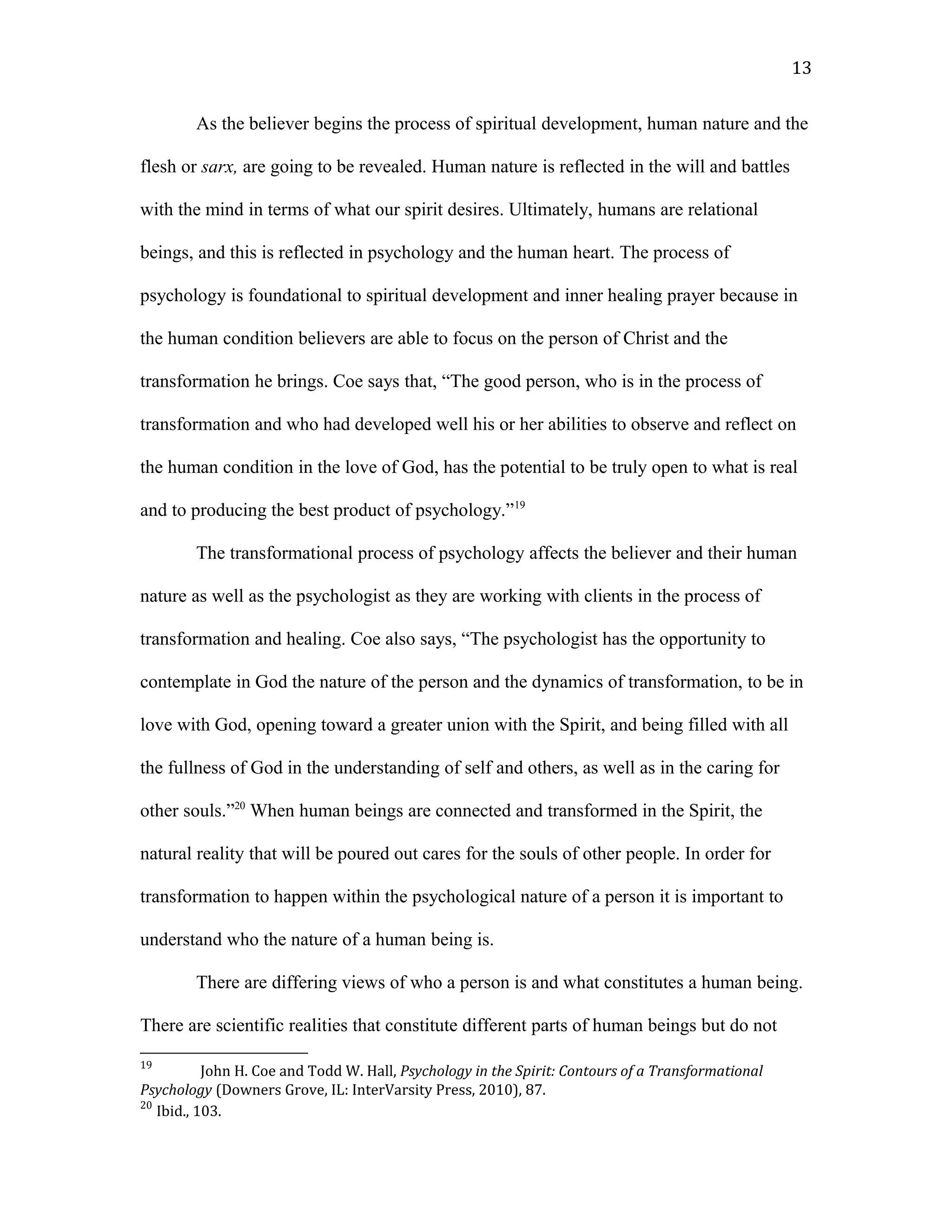 As the believer begins the process of spiritual development, human nature and the
flesh or sarx, are going to be revealed. Human nature is reflected in the will and battles
with the mind in terms of what our spirit desires. Ultimately, humans are relational
beings, and this is reflected in psychology and the human heart. The process of
psychology is foundational to spiritual development and inner healing prayer because in
the human condition believers are able to focus on the person of Christ and the
transformation he brings. Coe says that, “The good person, who is in the process of
transformation and who had developed well his or her abilities to observe and reflect on
the human condition in the love of God, has the potential to be truly open to what is real
and to producing the best product of psychology.”19
The transformational process of psychology affects the believer and their human
nature as well as the psychologist as they are working with clients in the process of
transformation and healing. Coe also says, “The psychologist has the opportunity to
contemplate in God the nature of the person and the dynamics of transformation, to be in
love with God, opening toward a greater union with the Spirit, and being filled with all
the fullness of God in the understanding of self and others, as well as in the caring for
other souls.”20
When human beings are connected and transformed in the Spirit, the
natural reality that will be poured out cares for the souls of other people. In order for
transformation to happen within the psychological nature of a person it is important to
understand who the nature of a human being is.
There are differing views of who a person is and what constitutes a human being.
There are scientific realities that constitute different parts of human beings but do not
19
John H. Coe and Todd W. Hall, Psychology in the Spirit: Contours of a Transformational
Psychology (Downers Grove, IL: InterVarsity Press, 2010), 87.
20
Ibid., 103.
13
 