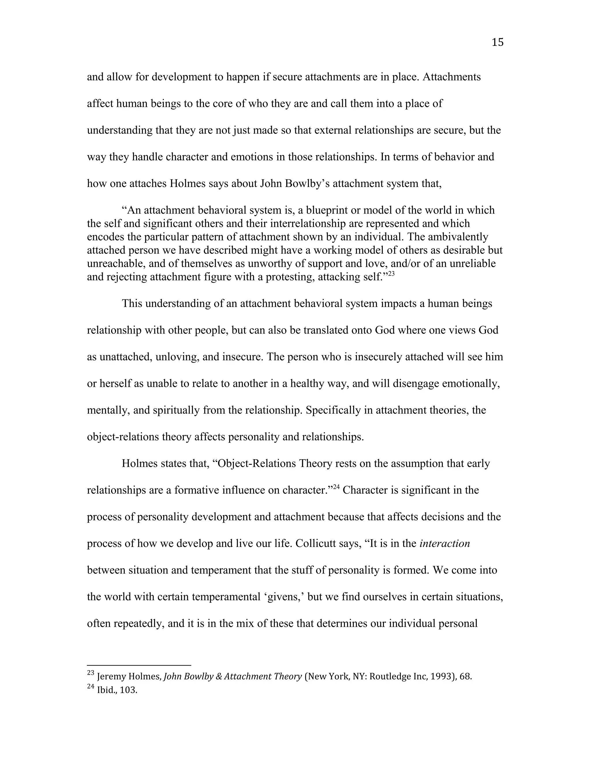 and allow for development to happen if secure attachments are in place. Attachments
affect human beings to the core of who they are and call them into a place of
understanding that they are not just made so that external relationships are secure, but the
way they handle character and emotions in those relationships. In terms of behavior and
how one attaches Holmes says about John Bowlby’s attachment system that,
“An attachment behavioral system is, a blueprint or model of the world in which
the self and significant others and their interrelationship are represented and which
encodes the particular pattern of attachment shown by an individual. The ambivalently
attached person we have described might have a working model of others as desirable but
unreachable, and of themselves as unworthy of support and love, and/or of an unreliable
and rejecting attachment figure with a protesting, attacking self.”23
This understanding of an attachment behavioral system impacts a human beings
relationship with other people, but can also be translated onto God where one views God
as unattached, unloving, and insecure. The person who is insecurely attached will see him
or herself as unable to relate to another in a healthy way, and will disengage emotionally,
mentally, and spiritually from the relationship. Specifically in attachment theories, the
object-relations theory affects personality and relationships.
Holmes states that, “Object-Relations Theory rests on the assumption that early
relationships are a formative influence on character.”24
Character is significant in the
process of personality development and attachment because that affects decisions and the
process of how we develop and live our life. Collicutt says, “It is in the interaction
between situation and temperament that the stuff of personality is formed. We come into
the world with certain temperamental ‘givens,’ but we find ourselves in certain situations,
often repeatedly, and it is in the mix of these that determines our individual personal
23
Jeremy Holmes, John Bowlby & Attachment Theory (New York, NY: Routledge Inc, 1993), 68.
24
Ibid., 103.
15
 