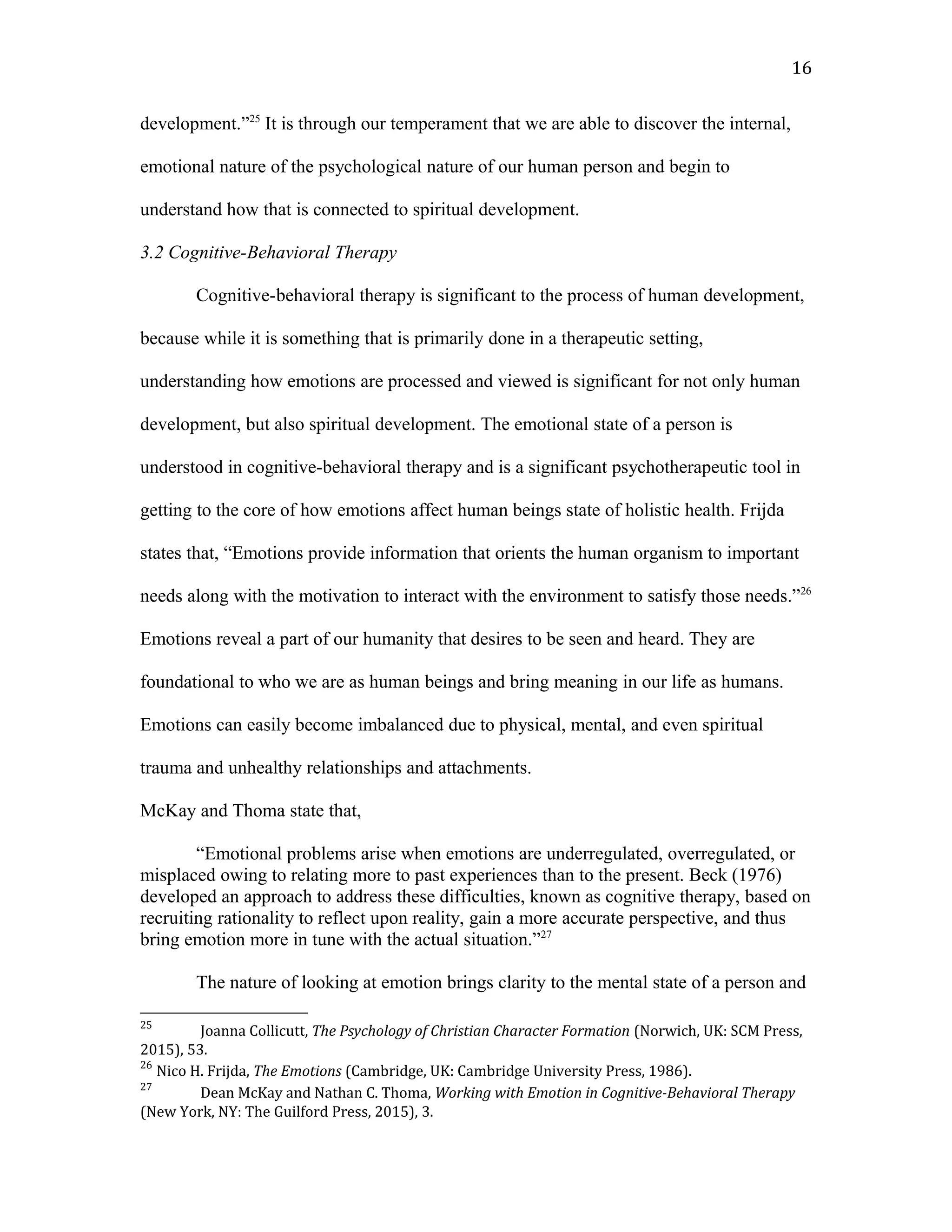 development.”25
It is through our temperament that we are able to discover the internal,
emotional nature of the psychological nature of our human person and begin to
understand how that is connected to spiritual development.
3.2 Cognitive-Behavioral Therapy
Cognitive-behavioral therapy is significant to the process of human development,
because while it is something that is primarily done in a therapeutic setting,
understanding how emotions are processed and viewed is significant for not only human
development, but also spiritual development. The emotional state of a person is
understood in cognitive-behavioral therapy and is a significant psychotherapeutic tool in
getting to the core of how emotions affect human beings state of holistic health. Frijda
states that, “Emotions provide information that orients the human organism to important
needs along with the motivation to interact with the environment to satisfy those needs.”26
Emotions reveal a part of our humanity that desires to be seen and heard. They are
foundational to who we are as human beings and bring meaning in our life as humans.
Emotions can easily become imbalanced due to physical, mental, and even spiritual
trauma and unhealthy relationships and attachments.
McKay and Thoma state that,
“Emotional problems arise when emotions are underregulated, overregulated, or
misplaced owing to relating more to past experiences than to the present. Beck (1976)
developed an approach to address these difficulties, known as cognitive therapy, based on
recruiting rationality to reflect upon reality, gain a more accurate perspective, and thus
bring emotion more in tune with the actual situation.”27
The nature of looking at emotion brings clarity to the mental state of a person and
25
Joanna Collicutt, The Psychology of Christian Character Formation (Norwich, UK: SCM Press,
2015), 53.
26
Nico H. Frijda, The Emotions (Cambridge, UK: Cambridge University Press, 1986).
27
Dean McKay and Nathan C. Thoma, Working with Emotion in Cognitive-Behavioral Therapy
(New York, NY: The Guilford Press, 2015), 3.
16
 