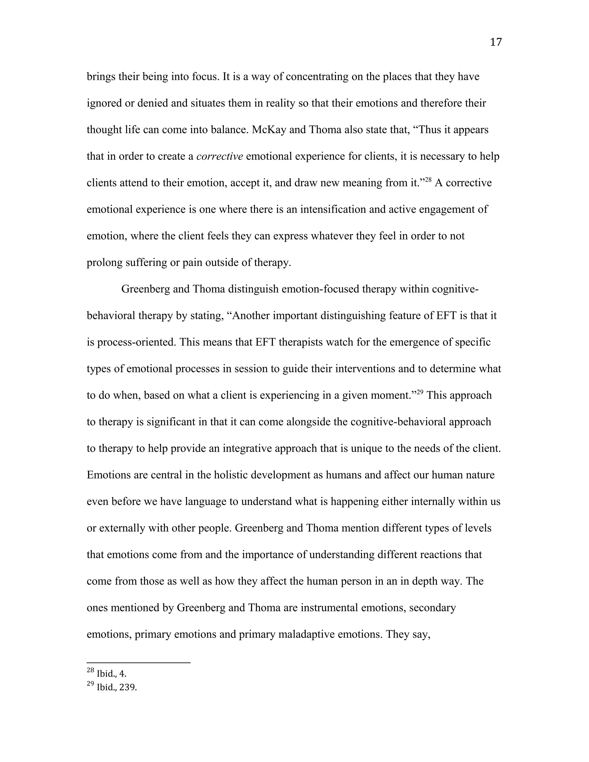 brings their being into focus. It is a way of concentrating on the places that they have
ignored or denied and situates them in reality so that their emotions and therefore their
thought life can come into balance. McKay and Thoma also state that, “Thus it appears
that in order to create a corrective emotional experience for clients, it is necessary to help
clients attend to their emotion, accept it, and draw new meaning from it.”28
A corrective
emotional experience is one where there is an intensification and active engagement of
emotion, where the client feels they can express whatever they feel in order to not
prolong suffering or pain outside of therapy.
Greenberg and Thoma distinguish emotion-focused therapy within cognitive-
behavioral therapy by stating, “Another important distinguishing feature of EFT is that it
is process-oriented. This means that EFT therapists watch for the emergence of specific
types of emotional processes in session to guide their interventions and to determine what
to do when, based on what a client is experiencing in a given moment.”29
This approach
to therapy is significant in that it can come alongside the cognitive-behavioral approach
to therapy to help provide an integrative approach that is unique to the needs of the client.
Emotions are central in the holistic development as humans and affect our human nature
even before we have language to understand what is happening either internally within us
or externally with other people. Greenberg and Thoma mention different types of levels
that emotions come from and the importance of understanding different reactions that
come from those as well as how they affect the human person in an in depth way. The
ones mentioned by Greenberg and Thoma are instrumental emotions, secondary
emotions, primary emotions and primary maladaptive emotions. They say,
28
Ibid., 4.
29
Ibid., 239.
17
 