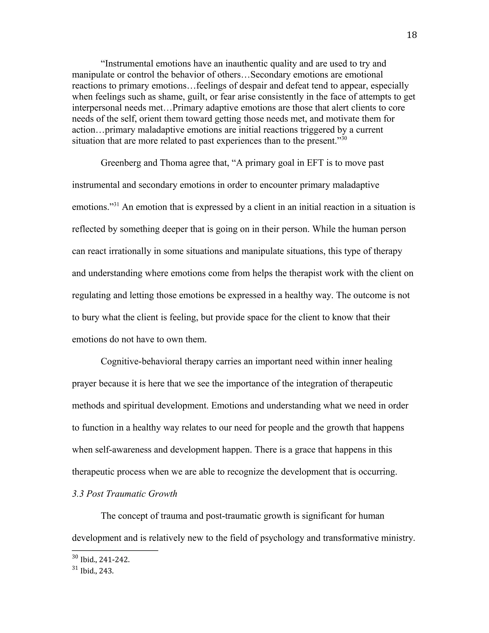 “Instrumental emotions have an inauthentic quality and are used to try and
manipulate or control the behavior of others…Secondary emotions are emotional
reactions to primary emotions…feelings of despair and defeat tend to appear, especially
when feelings such as shame, guilt, or fear arise consistently in the face of attempts to get
interpersonal needs met…Primary adaptive emotions are those that alert clients to core
needs of the self, orient them toward getting those needs met, and motivate them for
action…primary maladaptive emotions are initial reactions triggered by a current
situation that are more related to past experiences than to the present.”30
Greenberg and Thoma agree that, “A primary goal in EFT is to move past
instrumental and secondary emotions in order to encounter primary maladaptive
emotions.”31
An emotion that is expressed by a client in an initial reaction in a situation is
reflected by something deeper that is going on in their person. While the human person
can react irrationally in some situations and manipulate situations, this type of therapy
and understanding where emotions come from helps the therapist work with the client on
regulating and letting those emotions be expressed in a healthy way. The outcome is not
to bury what the client is feeling, but provide space for the client to know that their
emotions do not have to own them.
Cognitive-behavioral therapy carries an important need within inner healing
prayer because it is here that we see the importance of the integration of therapeutic
methods and spiritual development. Emotions and understanding what we need in order
to function in a healthy way relates to our need for people and the growth that happens
when self-awareness and development happen. There is a grace that happens in this
therapeutic process when we are able to recognize the development that is occurring.
3.3 Post Traumatic Growth
The concept of trauma and post-traumatic growth is significant for human
development and is relatively new to the field of psychology and transformative ministry.
30
Ibid., 241-242.
31
Ibid., 243.
18
 