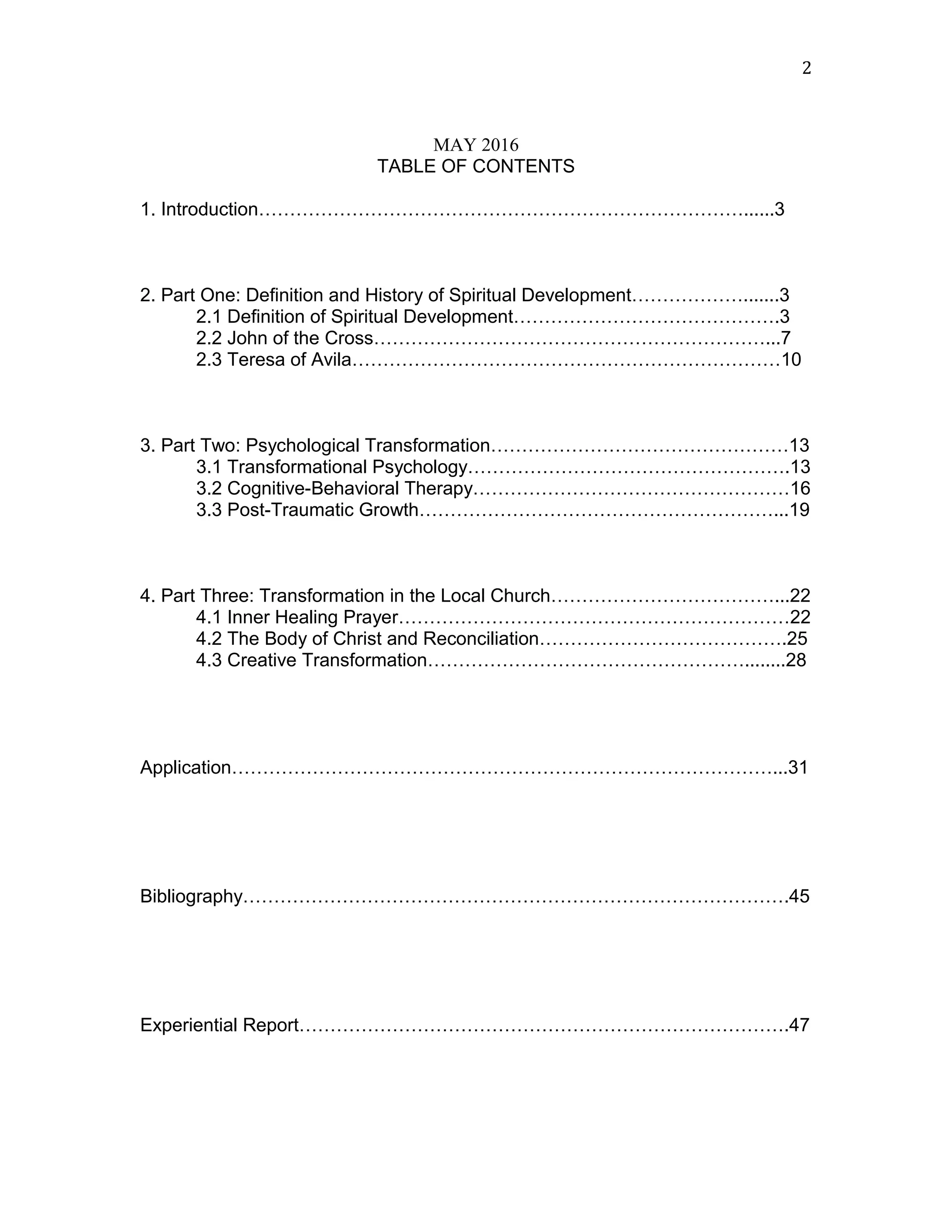 MAY 2016
TABLE OF CONTENTS
1. Introduction……………………………………………………………………......3
2. Part One: Definition and History of Spiritual Development……………….......3
2.1 Definition of Spiritual Development…………………………………….3
2.2 John of the Cross………………………………………………………...7
2.3 Teresa of Avila……………………………………………………………10
3. Part Two: Psychological Transformation…………………………………………13
3.1 Transformational Psychology…………………………………………….13
3.2 Cognitive-Behavioral Therapy……………………………………………16
3.3 Post-Traumatic Growth…………………………………………………...19
4. Part Three: Transformation in the Local Church………………………………...22
4.1 Inner Healing Prayer………………………………………………………22
4.2 The Body of Christ and Reconciliation………………………………….25
4.3 Creative Transformation……………………………………………........28
Application……………………………………………………………………………...31
Bibliography…………………………………………………………………………….45
Experiential Report…………………………………………………………………….47
2
 