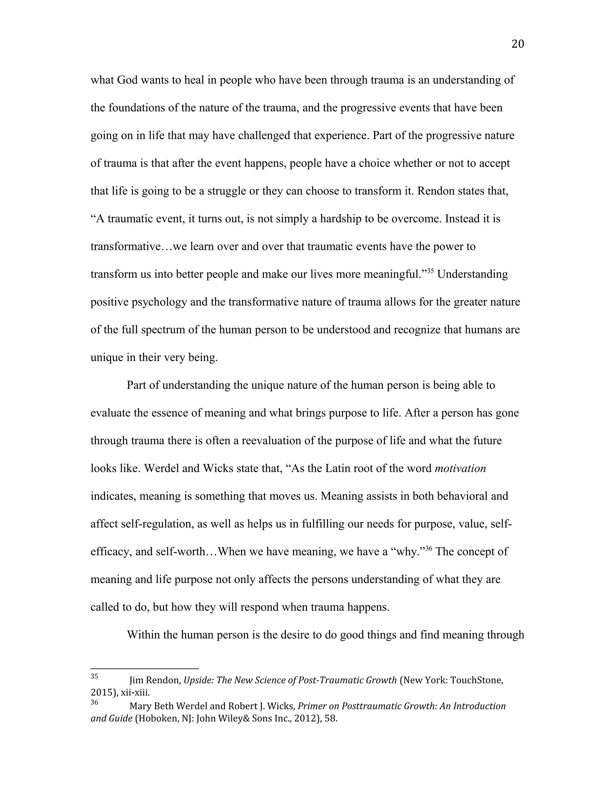 what God wants to heal in people who have been through trauma is an understanding of
the foundations of the nature of the trauma, and the progressive events that have been
going on in life that may have challenged that experience. Part of the progressive nature
of trauma is that after the event happens, people have a choice whether or not to accept
that life is going to be a struggle or they can choose to transform it. Rendon states that,
“A traumatic event, it turns out, is not simply a hardship to be overcome. Instead it is
transformative…we learn over and over that traumatic events have the power to
transform us into better people and make our lives more meaningful.”35
Understanding
positive psychology and the transformative nature of trauma allows for the greater nature
of the full spectrum of the human person to be understood and recognize that humans are
unique in their very being.
Part of understanding the unique nature of the human person is being able to
evaluate the essence of meaning and what brings purpose to life. After a person has gone
through trauma there is often a reevaluation of the purpose of life and what the future
looks like. Werdel and Wicks state that, “As the Latin root of the word motivation
indicates, meaning is something that moves us. Meaning assists in both behavioral and
affect self-regulation, as well as helps us in fulfilling our needs for purpose, value, self-
efficacy, and self-worth…When we have meaning, we have a “why.”36
The concept of
meaning and life purpose not only affects the persons understanding of what they are
called to do, but how they will respond when trauma happens.
Within the human person is the desire to do good things and find meaning through
35
Jim Rendon, Upside: The New Science of Post-Traumatic Growth (New York: TouchStone,
2015), xii-xiii.
36
Mary Beth Werdel and Robert J. Wicks, Primer on Posttraumatic Growth: An Introduction
and Guide (Hoboken, NJ: John Wiley& Sons Inc., 2012), 58.
20
 