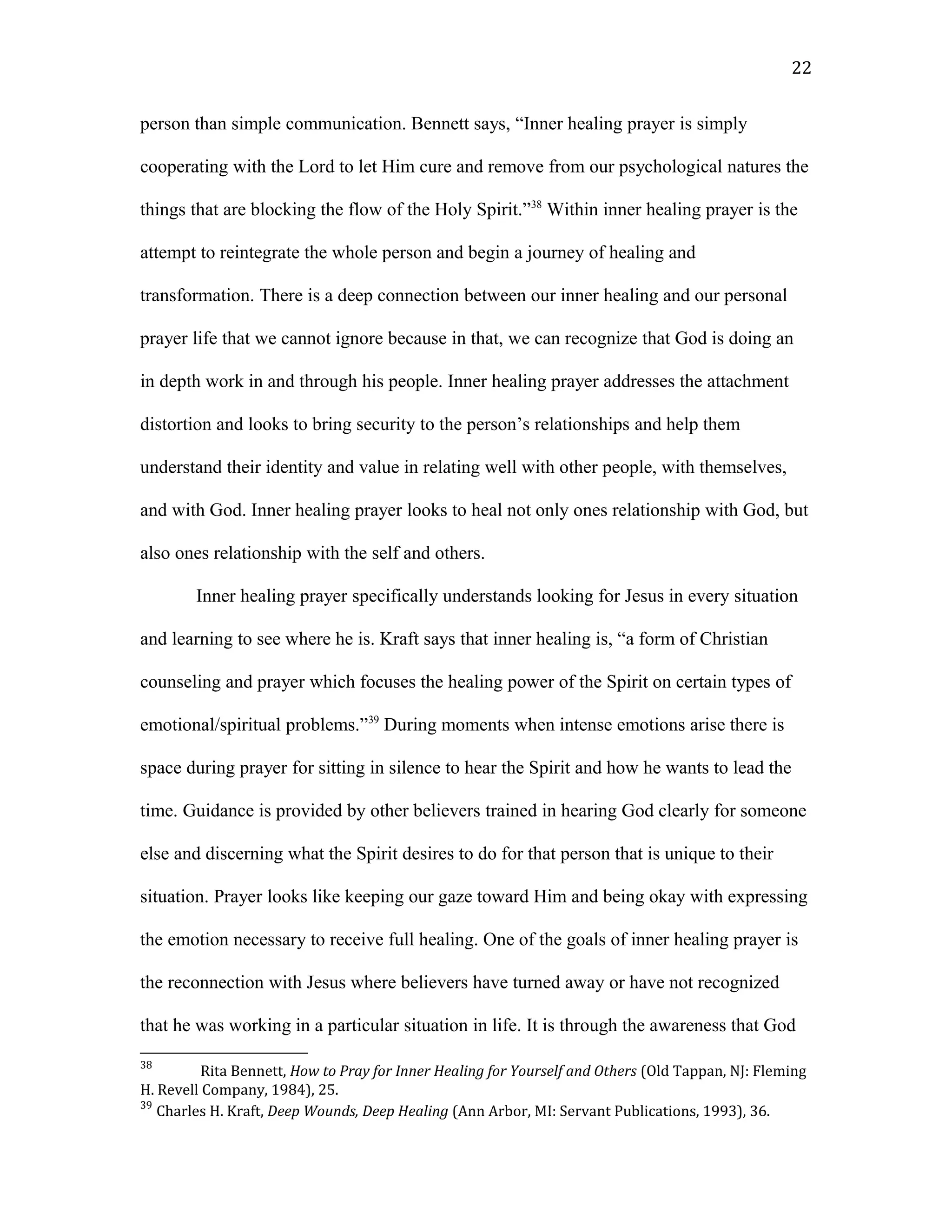 person than simple communication. Bennett says, “Inner healing prayer is simply
cooperating with the Lord to let Him cure and remove from our psychological natures the
things that are blocking the flow of the Holy Spirit.”38
Within inner healing prayer is the
attempt to reintegrate the whole person and begin a journey of healing and
transformation. There is a deep connection between our inner healing and our personal
prayer life that we cannot ignore because in that, we can recognize that God is doing an
in depth work in and through his people. Inner healing prayer addresses the attachment
distortion and looks to bring security to the person’s relationships and help them
understand their identity and value in relating well with other people, with themselves,
and with God. Inner healing prayer looks to heal not only ones relationship with God, but
also ones relationship with the self and others.
Inner healing prayer specifically understands looking for Jesus in every situation
and learning to see where he is. Kraft says that inner healing is, “a form of Christian
counseling and prayer which focuses the healing power of the Spirit on certain types of
emotional/spiritual problems.”39
During moments when intense emotions arise there is
space during prayer for sitting in silence to hear the Spirit and how he wants to lead the
time. Guidance is provided by other believers trained in hearing God clearly for someone
else and discerning what the Spirit desires to do for that person that is unique to their
situation. Prayer looks like keeping our gaze toward Him and being okay with expressing
the emotion necessary to receive full healing. One of the goals of inner healing prayer is
the reconnection with Jesus where believers have turned away or have not recognized
that he was working in a particular situation in life. It is through the awareness that God
38
Rita Bennett, How to Pray for Inner Healing for Yourself and Others (Old Tappan, NJ: Fleming
H. Revell Company, 1984), 25.
39
Charles H. Kraft, Deep Wounds, Deep Healing (Ann Arbor, MI: Servant Publications, 1993), 36.
22
 