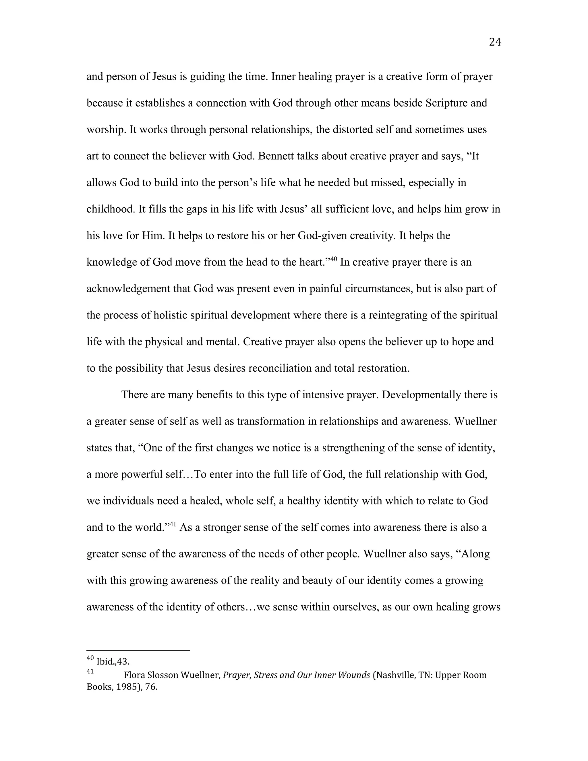 and person of Jesus is guiding the time. Inner healing prayer is a creative form of prayer
because it establishes a connection with God through other means beside Scripture and
worship. It works through personal relationships, the distorted self and sometimes uses
art to connect the believer with God. Bennett talks about creative prayer and says, “It
allows God to build into the person’s life what he needed but missed, especially in
childhood. It fills the gaps in his life with Jesus’ all sufficient love, and helps him grow in
his love for Him. It helps to restore his or her God-given creativity. It helps the
knowledge of God move from the head to the heart.”40
In creative prayer there is an
acknowledgement that God was present even in painful circumstances, but is also part of
the process of holistic spiritual development where there is a reintegrating of the spiritual
life with the physical and mental. Creative prayer also opens the believer up to hope and
to the possibility that Jesus desires reconciliation and total restoration.
There are many benefits to this type of intensive prayer. Developmentally there is
a greater sense of self as well as transformation in relationships and awareness. Wuellner
states that, “One of the first changes we notice is a strengthening of the sense of identity,
a more powerful self…To enter into the full life of God, the full relationship with God,
we individuals need a healed, whole self, a healthy identity with which to relate to God
and to the world.”41
As a stronger sense of the self comes into awareness there is also a
greater sense of the awareness of the needs of other people. Wuellner also says, “Along
with this growing awareness of the reality and beauty of our identity comes a growing
awareness of the identity of others…we sense within ourselves, as our own healing grows
40
Ibid.,43.
41
Flora Slosson Wuellner, Prayer, Stress and Our Inner Wounds (Nashville, TN: Upper Room
Books, 1985), 76.
24
 