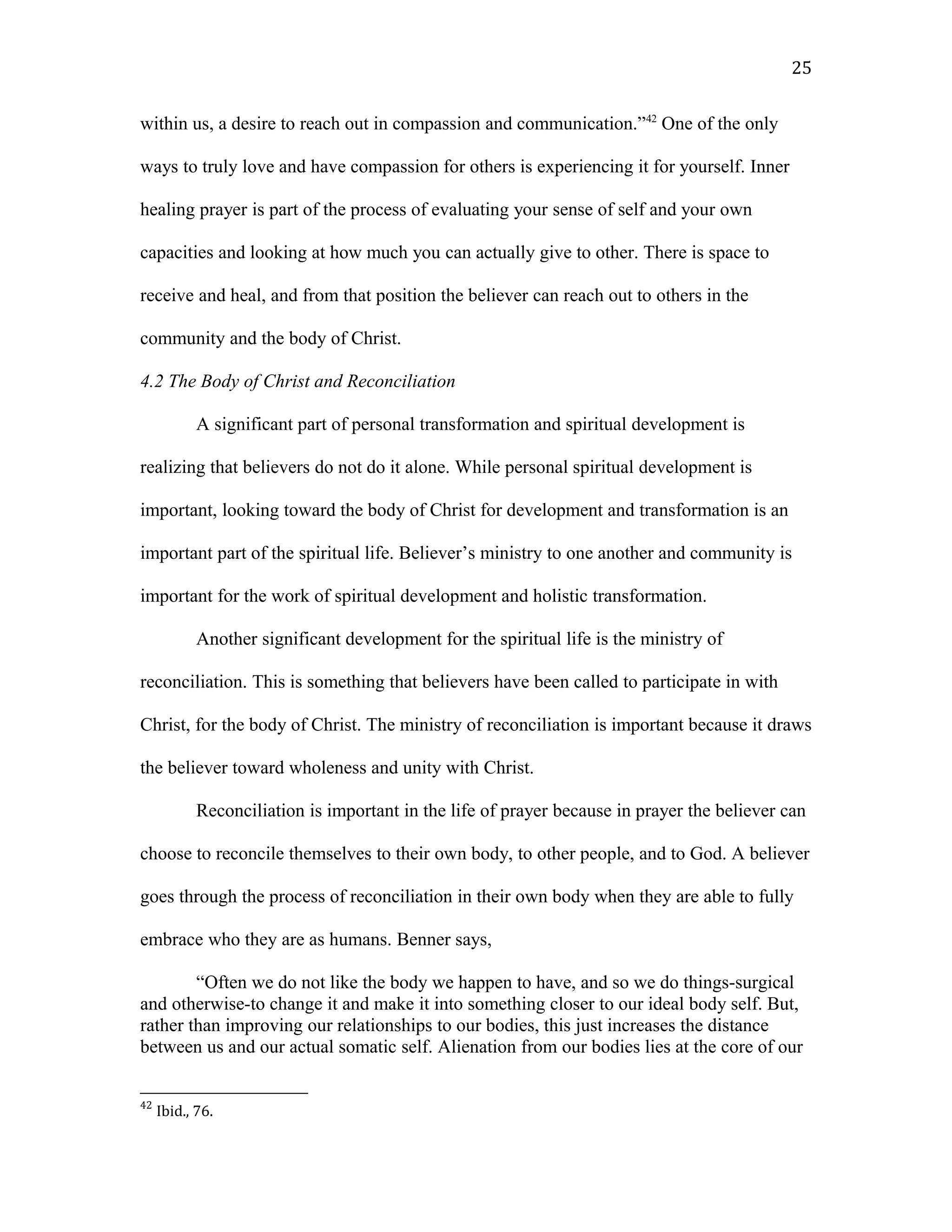 within us, a desire to reach out in compassion and communication.”42
One of the only
ways to truly love and have compassion for others is experiencing it for yourself. Inner
healing prayer is part of the process of evaluating your sense of self and your own
capacities and looking at how much you can actually give to other. There is space to
receive and heal, and from that position the believer can reach out to others in the
community and the body of Christ.
4.2 The Body of Christ and Reconciliation
A significant part of personal transformation and spiritual development is
realizing that believers do not do it alone. While personal spiritual development is
important, looking toward the body of Christ for development and transformation is an
important part of the spiritual life. Believer’s ministry to one another and community is
important for the work of spiritual development and holistic transformation.
Another significant development for the spiritual life is the ministry of
reconciliation. This is something that believers have been called to participate in with
Christ, for the body of Christ. The ministry of reconciliation is important because it draws
the believer toward wholeness and unity with Christ.
Reconciliation is important in the life of prayer because in prayer the believer can
choose to reconcile themselves to their own body, to other people, and to God. A believer
goes through the process of reconciliation in their own body when they are able to fully
embrace who they are as humans. Benner says,
“Often we do not like the body we happen to have, and so we do things-surgical
and otherwise-to change it and make it into something closer to our ideal body self. But,
rather than improving our relationships to our bodies, this just increases the distance
between us and our actual somatic self. Alienation from our bodies lies at the core of our
42
Ibid., 76.
25
 
