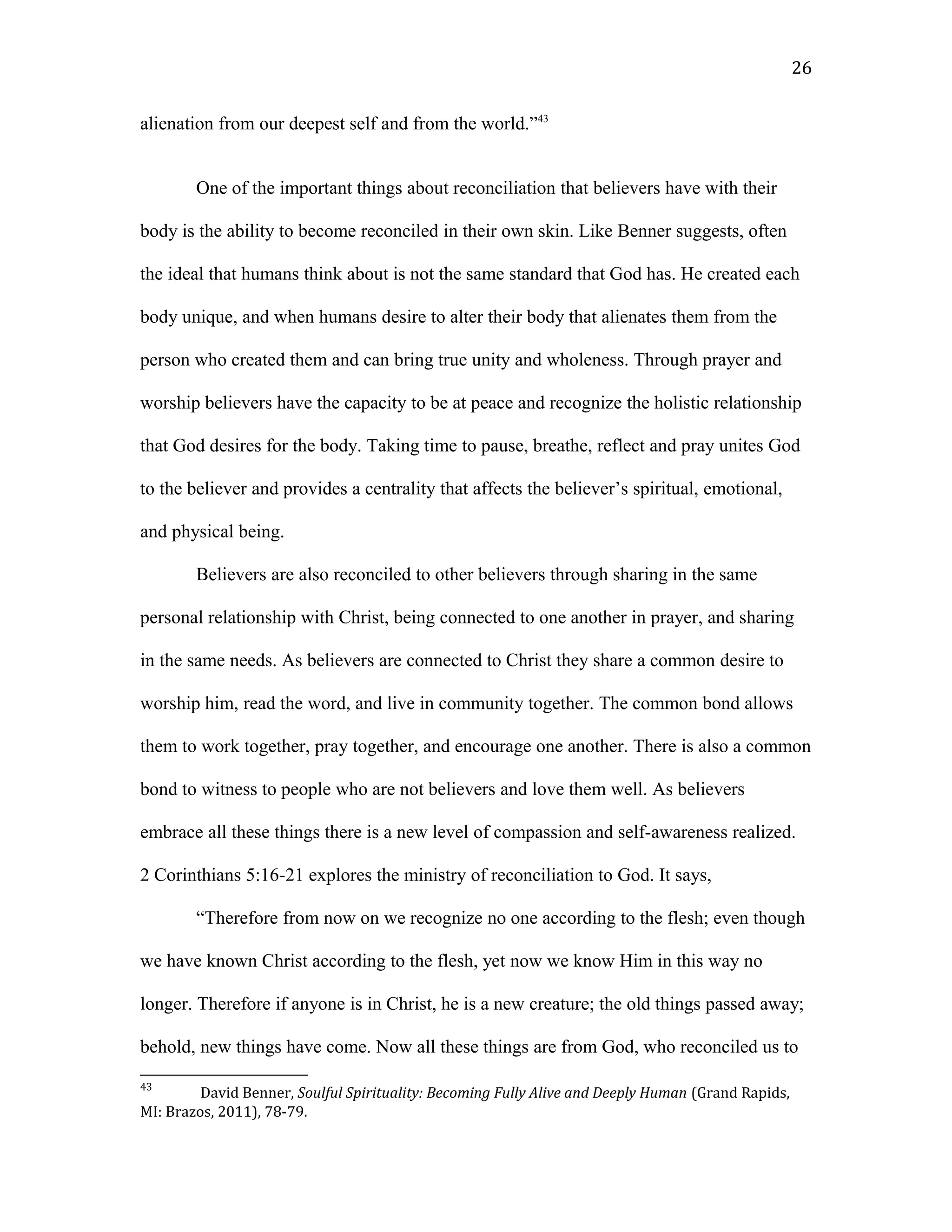 alienation from our deepest self and from the world.”43
One of the important things about reconciliation that believers have with their
body is the ability to become reconciled in their own skin. Like Benner suggests, often
the ideal that humans think about is not the same standard that God has. He created each
body unique, and when humans desire to alter their body that alienates them from the
person who created them and can bring true unity and wholeness. Through prayer and
worship believers have the capacity to be at peace and recognize the holistic relationship
that God desires for the body. Taking time to pause, breathe, reflect and pray unites God
to the believer and provides a centrality that affects the believer’s spiritual, emotional,
and physical being.
Believers are also reconciled to other believers through sharing in the same
personal relationship with Christ, being connected to one another in prayer, and sharing
in the same needs. As believers are connected to Christ they share a common desire to
worship him, read the word, and live in community together. The common bond allows
them to work together, pray together, and encourage one another. There is also a common
bond to witness to people who are not believers and love them well. As believers
embrace all these things there is a new level of compassion and self-awareness realized.
2 Corinthians 5:16-21 explores the ministry of reconciliation to God. It says,
“Therefore from now on we recognize no one according to the flesh; even though
we have known Christ according to the flesh, yet now we know Him in this way no
longer. Therefore if anyone is in Christ, he is a new creature; the old things passed away;
behold, new things have come. Now all these things are from God, who reconciled us to
43
David Benner, Soulful Spirituality: Becoming Fully Alive and Deeply Human (Grand Rapids,
MI: Brazos, 2011), 78-79.
26
 