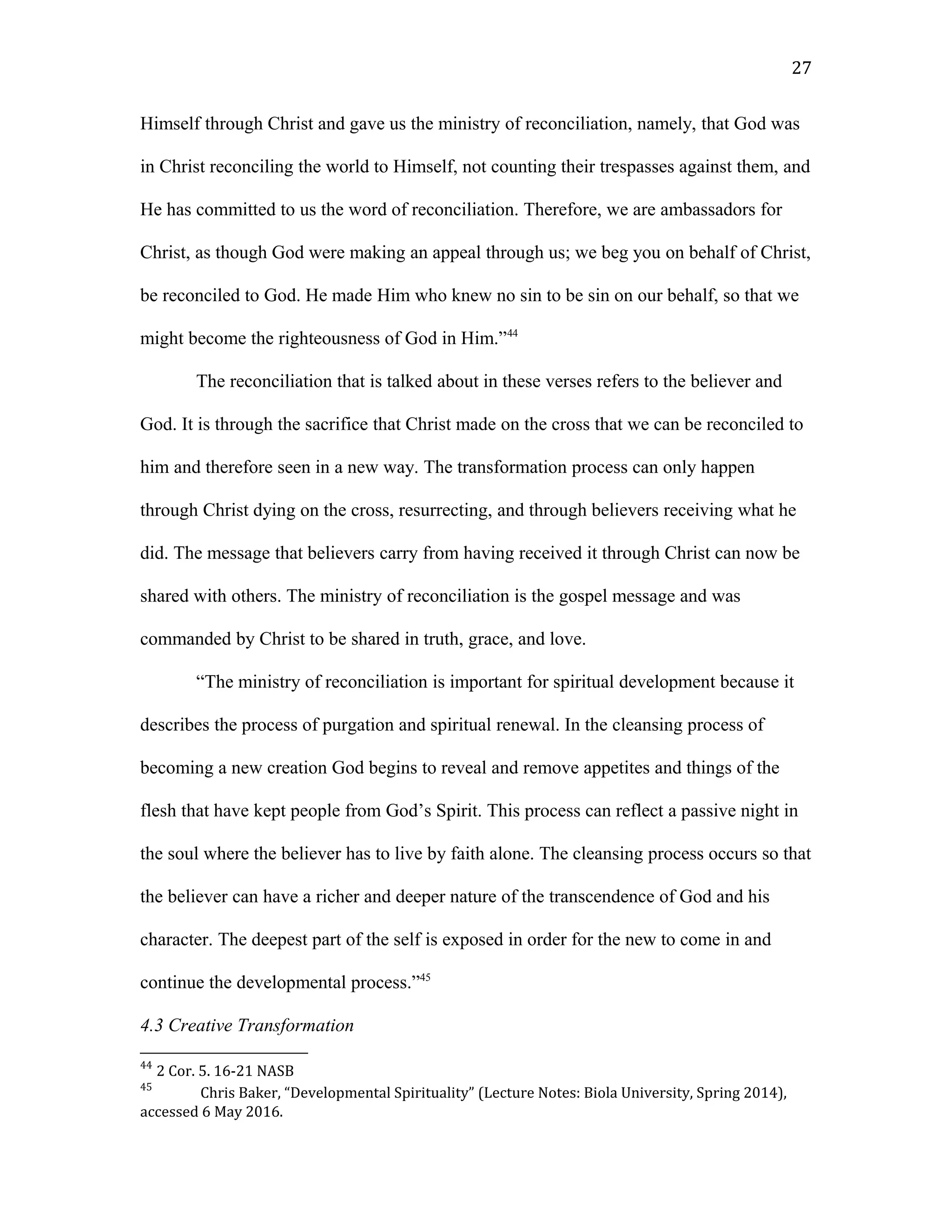 Himself through Christ and gave us the ministry of reconciliation, namely, that God was
in Christ reconciling the world to Himself, not counting their trespasses against them, and
He has committed to us the word of reconciliation. Therefore, we are ambassadors for
Christ, as though God were making an appeal through us; we beg you on behalf of Christ,
be reconciled to God. He made Him who knew no sin to be sin on our behalf, so that we
might become the righteousness of God in Him.”44
The reconciliation that is talked about in these verses refers to the believer and
God. It is through the sacrifice that Christ made on the cross that we can be reconciled to
him and therefore seen in a new way. The transformation process can only happen
through Christ dying on the cross, resurrecting, and through believers receiving what he
did. The message that believers carry from having received it through Christ can now be
shared with others. The ministry of reconciliation is the gospel message and was
commanded by Christ to be shared in truth, grace, and love.
“The ministry of reconciliation is important for spiritual development because it
describes the process of purgation and spiritual renewal. In the cleansing process of
becoming a new creation God begins to reveal and remove appetites and things of the
flesh that have kept people from God’s Spirit. This process can reflect a passive night in
the soul where the believer has to live by faith alone. The cleansing process occurs so that
the believer can have a richer and deeper nature of the transcendence of God and his
character. The deepest part of the self is exposed in order for the new to come in and
continue the developmental process.”45
4.3 Creative Transformation
44
2 Cor. 5. 16-21 NASB
45
Chris Baker, “Developmental Spirituality” (Lecture Notes: Biola University, Spring 2014),
accessed 6 May 2016.
27
 