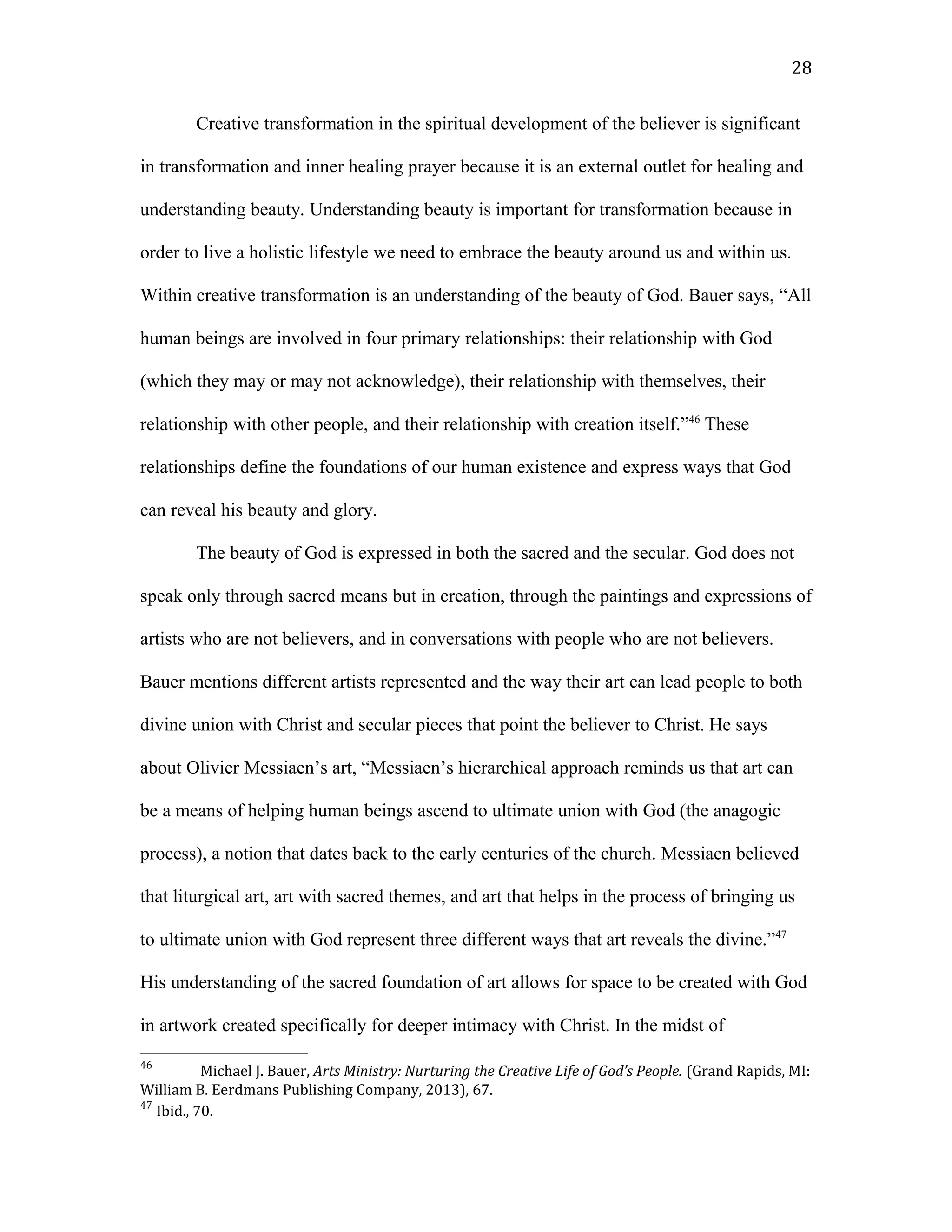 Creative transformation in the spiritual development of the believer is significant
in transformation and inner healing prayer because it is an external outlet for healing and
understanding beauty. Understanding beauty is important for transformation because in
order to live a holistic lifestyle we need to embrace the beauty around us and within us.
Within creative transformation is an understanding of the beauty of God. Bauer says, “All
human beings are involved in four primary relationships: their relationship with God
(which they may or may not acknowledge), their relationship with themselves, their
relationship with other people, and their relationship with creation itself.”46
These
relationships define the foundations of our human existence and express ways that God
can reveal his beauty and glory.
The beauty of God is expressed in both the sacred and the secular. God does not
speak only through sacred means but in creation, through the paintings and expressions of
artists who are not believers, and in conversations with people who are not believers.
Bauer mentions different artists represented and the way their art can lead people to both
divine union with Christ and secular pieces that point the believer to Christ. He says
about Olivier Messiaen’s art, “Messiaen’s hierarchical approach reminds us that art can
be a means of helping human beings ascend to ultimate union with God (the anagogic
process), a notion that dates back to the early centuries of the church. Messiaen believed
that liturgical art, art with sacred themes, and art that helps in the process of bringing us
to ultimate union with God represent three different ways that art reveals the divine.”47
His understanding of the sacred foundation of art allows for space to be created with God
in artwork created specifically for deeper intimacy with Christ. In the midst of
46
Michael J. Bauer, Arts Ministry: Nurturing the Creative Life of God’s People. (Grand Rapids, MI:
William B. Eerdmans Publishing Company, 2013), 67.
47
Ibid., 70.
28
 
