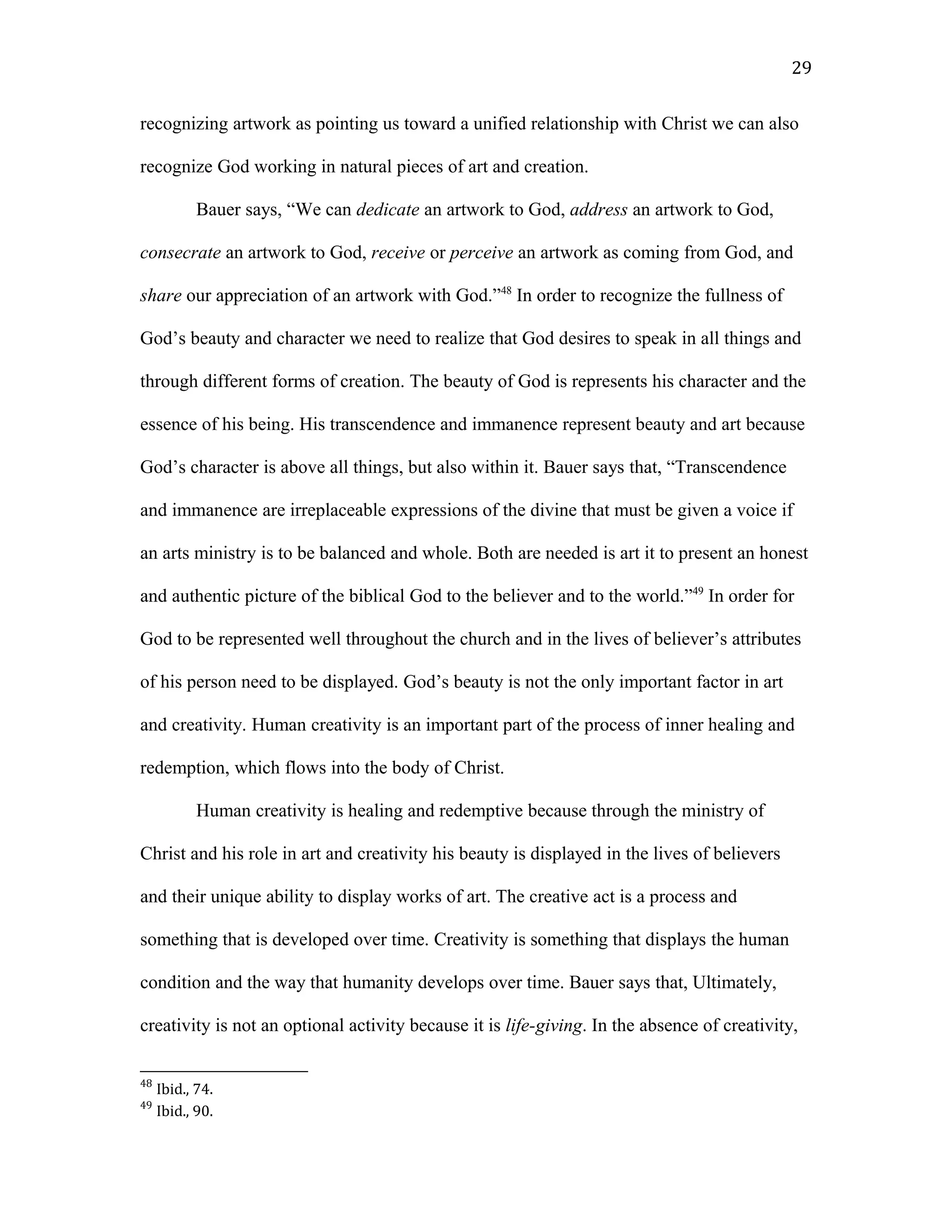 recognizing artwork as pointing us toward a unified relationship with Christ we can also
recognize God working in natural pieces of art and creation.
Bauer says, “We can dedicate an artwork to God, address an artwork to God,
consecrate an artwork to God, receive or perceive an artwork as coming from God, and
share our appreciation of an artwork with God.”48
In order to recognize the fullness of
God’s beauty and character we need to realize that God desires to speak in all things and
through different forms of creation. The beauty of God is represents his character and the
essence of his being. His transcendence and immanence represent beauty and art because
God’s character is above all things, but also within it. Bauer says that, “Transcendence
and immanence are irreplaceable expressions of the divine that must be given a voice if
an arts ministry is to be balanced and whole. Both are needed is art it to present an honest
and authentic picture of the biblical God to the believer and to the world.”49
In order for
God to be represented well throughout the church and in the lives of believer’s attributes
of his person need to be displayed. God’s beauty is not the only important factor in art
and creativity. Human creativity is an important part of the process of inner healing and
redemption, which flows into the body of Christ.
Human creativity is healing and redemptive because through the ministry of
Christ and his role in art and creativity his beauty is displayed in the lives of believers
and their unique ability to display works of art. The creative act is a process and
something that is developed over time. Creativity is something that displays the human
condition and the way that humanity develops over time. Bauer says that, Ultimately,
creativity is not an optional activity because it is life-giving. In the absence of creativity,
48
Ibid., 74.
49
Ibid., 90.
29
 