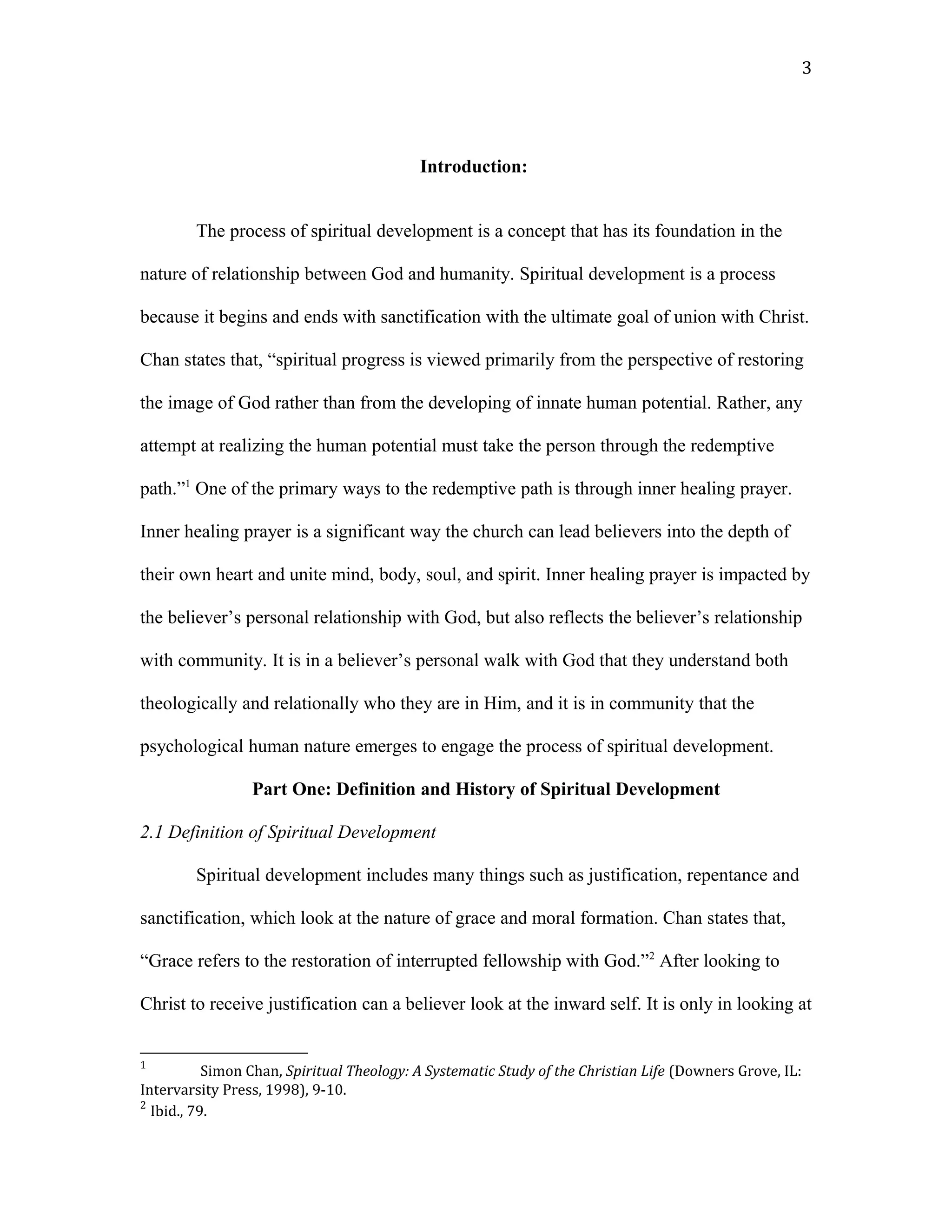 Introduction:
The process of spiritual development is a concept that has its foundation in the
nature of relationship between God and humanity. Spiritual development is a process
because it begins and ends with sanctification with the ultimate goal of union with Christ.
Chan states that, “spiritual progress is viewed primarily from the perspective of restoring
the image of God rather than from the developing of innate human potential. Rather, any
attempt at realizing the human potential must take the person through the redemptive
path.”1
One of the primary ways to the redemptive path is through inner healing prayer.
Inner healing prayer is a significant way the church can lead believers into the depth of
their own heart and unite mind, body, soul, and spirit. Inner healing prayer is impacted by
the believer’s personal relationship with God, but also reflects the believer’s relationship
with community. It is in a believer’s personal walk with God that they understand both
theologically and relationally who they are in Him, and it is in community that the
psychological human nature emerges to engage the process of spiritual development.
Part One: Definition and History of Spiritual Development
2.1 Definition of Spiritual Development
Spiritual development includes many things such as justification, repentance and
sanctification, which look at the nature of grace and moral formation. Chan states that,
“Grace refers to the restoration of interrupted fellowship with God.”2
After looking to
Christ to receive justification can a believer look at the inward self. It is only in looking at
1
Simon Chan, Spiritual Theology: A Systematic Study of the Christian Life (Downers Grove, IL:
Intervarsity Press, 1998), 9-10.
2
Ibid., 79.
3
 
