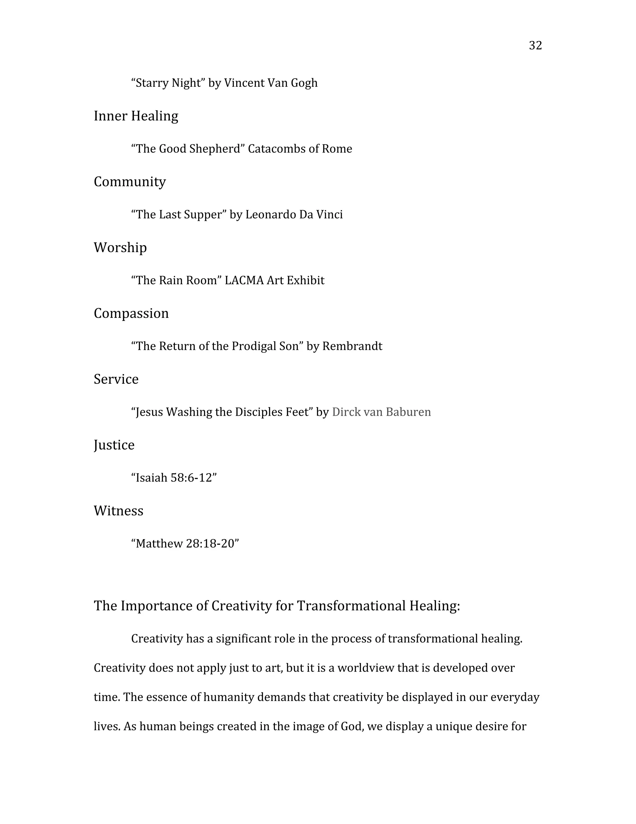 “Starry Night” by Vincent Van Gogh
Inner Healing
“The Good Shepherd” Catacombs of Rome
Community
“The Last Supper” by Leonardo Da Vinci
Worship
“The Rain Room” LACMA Art Exhibit
Compassion
“The Return of the Prodigal Son” by Rembrandt
Service
“Jesus Washing the Disciples Feet” by Dirck van Baburen
Justice
“Isaiah 58:6-12”
Witness
“Matthew 28:18-20”
The Importance of Creativity for Transformational Healing:
Creativity has a significant role in the process of transformational healing.
Creativity does not apply just to art, but it is a worldview that is developed over
time. The essence of humanity demands that creativity be displayed in our everyday
lives. As human beings created in the image of God, we display a unique desire for
32
 