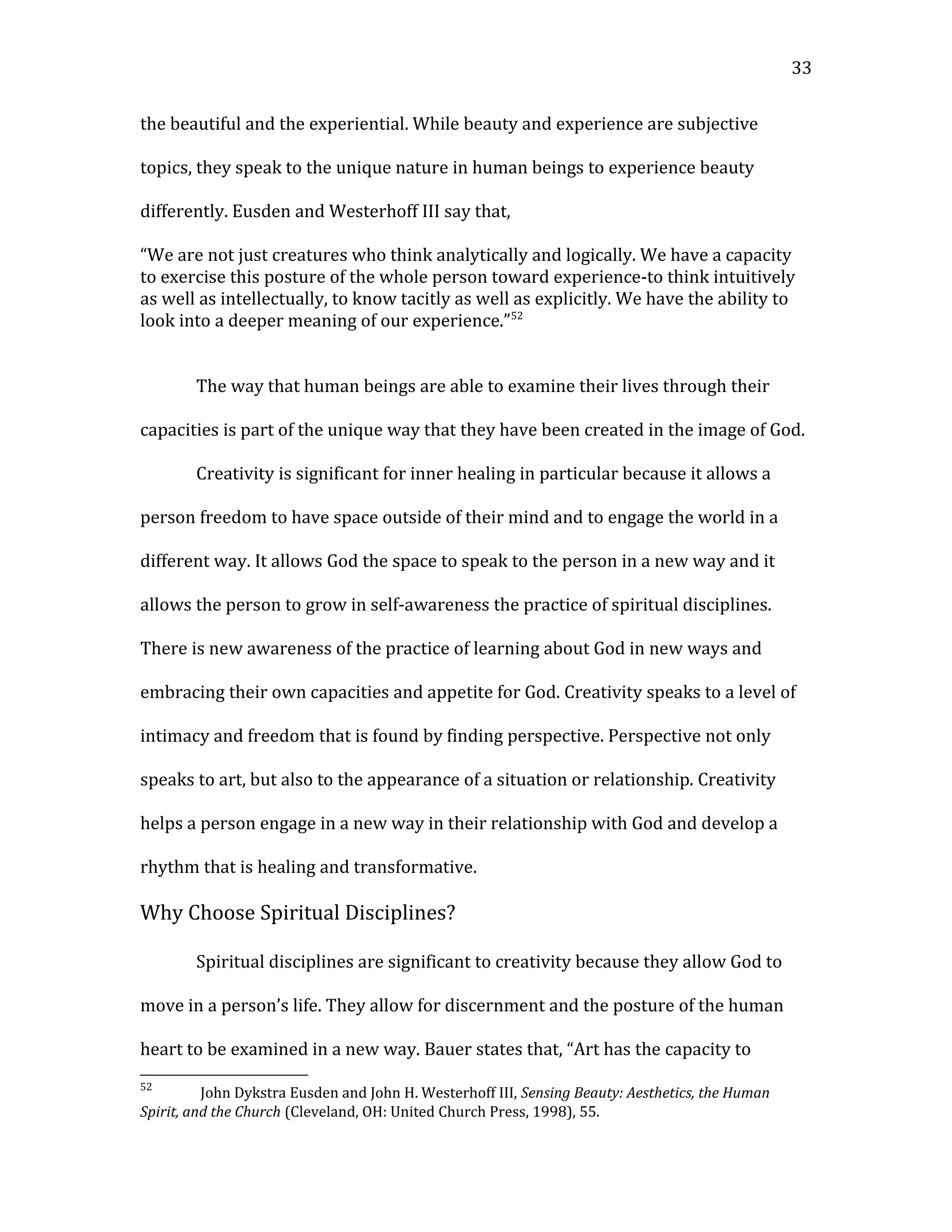 the beautiful and the experiential. While beauty and experience are subjective
topics, they speak to the unique nature in human beings to experience beauty
differently. Eusden and Westerhoff III say that,
“We are not just creatures who think analytically and logically. We have a capacity
to exercise this posture of the whole person toward experience-to think intuitively
as well as intellectually, to know tacitly as well as explicitly. We have the ability to
look into a deeper meaning of our experience.”52
The way that human beings are able to examine their lives through their
capacities is part of the unique way that they have been created in the image of God.
Creativity is significant for inner healing in particular because it allows a
person freedom to have space outside of their mind and to engage the world in a
different way. It allows God the space to speak to the person in a new way and it
allows the person to grow in self-awareness the practice of spiritual disciplines.
There is new awareness of the practice of learning about God in new ways and
embracing their own capacities and appetite for God. Creativity speaks to a level of
intimacy and freedom that is found by finding perspective. Perspective not only
speaks to art, but also to the appearance of a situation or relationship. Creativity
helps a person engage in a new way in their relationship with God and develop a
rhythm that is healing and transformative.
Why Choose Spiritual Disciplines?
Spiritual disciplines are significant to creativity because they allow God to
move in a person’s life. They allow for discernment and the posture of the human
heart to be examined in a new way. Bauer states that, “Art has the capacity to
52
John Dykstra Eusden and John H. Westerhoff III, Sensing Beauty: Aesthetics, the Human
Spirit, and the Church (Cleveland, OH: United Church Press, 1998), 55.
33
 
