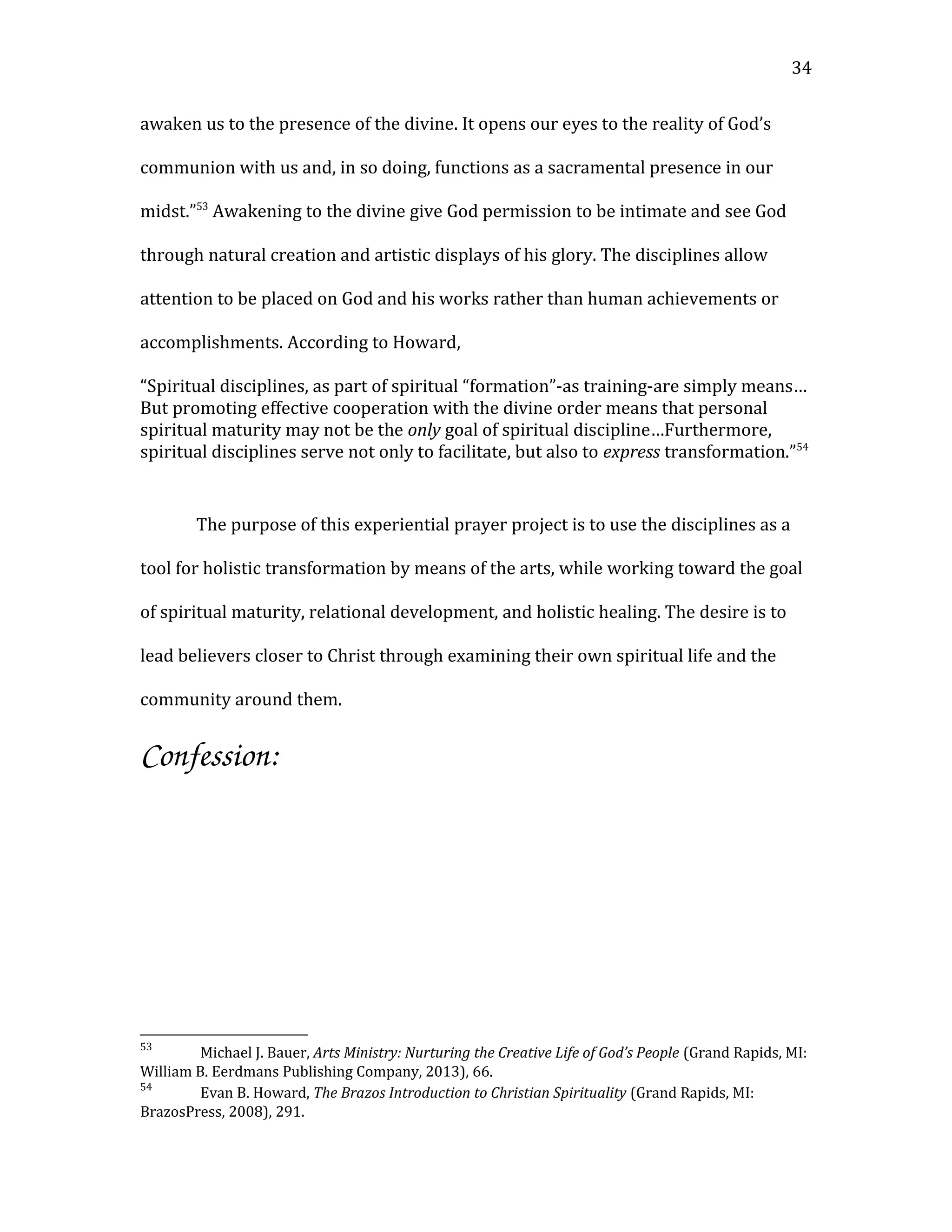 awaken us to the presence of the divine. It opens our eyes to the reality of God’s
communion with us and, in so doing, functions as a sacramental presence in our
midst.”53
Awakening to the divine give God permission to be intimate and see God
through natural creation and artistic displays of his glory. The disciplines allow
attention to be placed on God and his works rather than human achievements or
accomplishments. According to Howard,
“Spiritual disciplines, as part of spiritual “formation”-as training-are simply means…
But promoting effective cooperation with the divine order means that personal
spiritual maturity may not be the only goal of spiritual discipline…Furthermore,
spiritual disciplines serve not only to facilitate, but also to express transformation.”54
The purpose of this experiential prayer project is to use the disciplines as a
tool for holistic transformation by means of the arts, while working toward the goal
of spiritual maturity, relational development, and holistic healing. The desire is to
lead believers closer to Christ through examining their own spiritual life and the
community around them.
Confession:
53
Michael J. Bauer, Arts Ministry: Nurturing the Creative Life of God’s People (Grand Rapids, MI:
William B. Eerdmans Publishing Company, 2013), 66.
54
Evan B. Howard, The Brazos Introduction to Christian Spirituality (Grand Rapids, MI:
BrazosPress, 2008), 291.
34
 