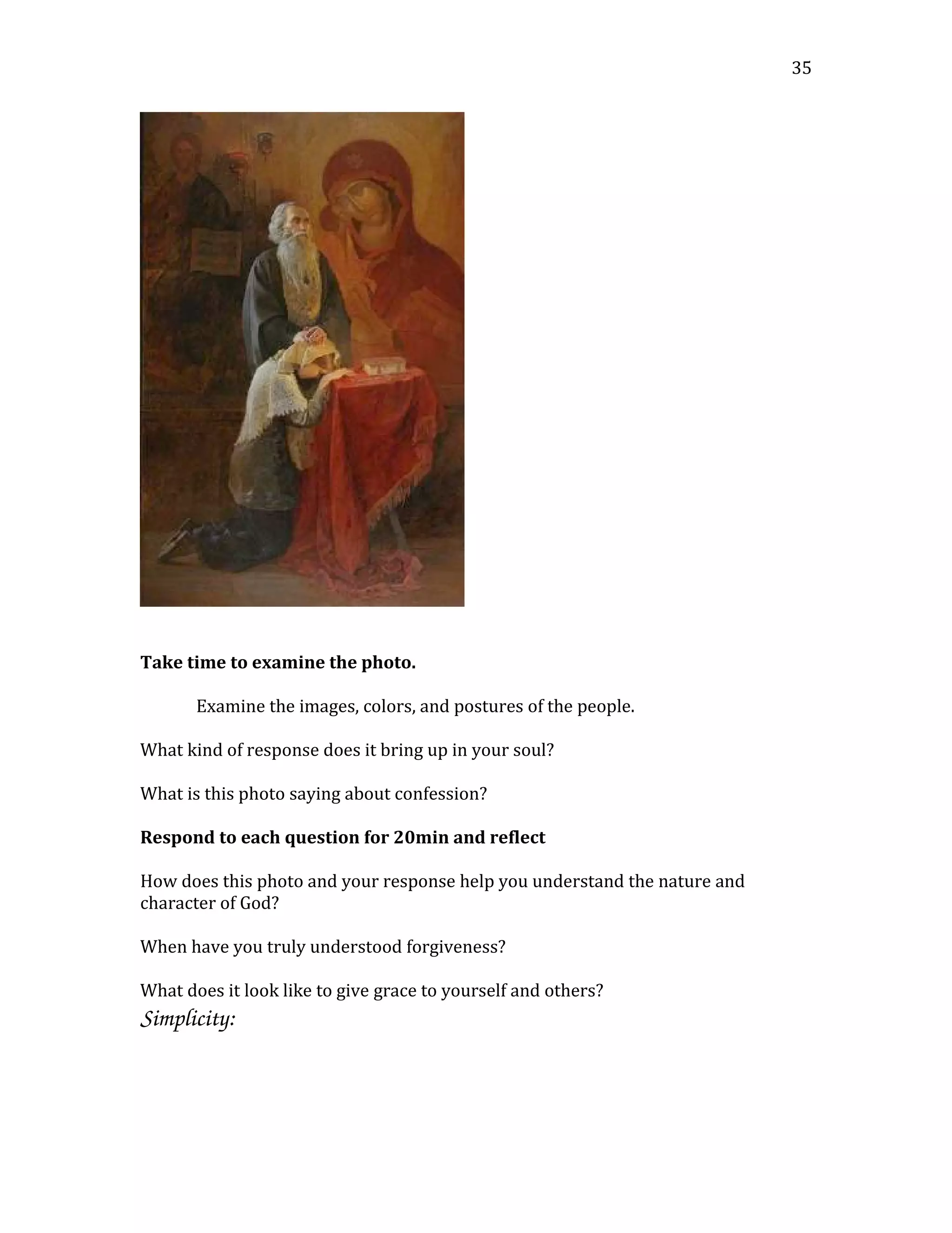 Take time to examine the photo.
Examine the images, colors, and postures of the people.
What kind of response does it bring up in your soul?
What is this photo saying about confession?
Respond to each question for 20min and reflect
How does this photo and your response help you understand the nature and
character of God?
When have you truly understood forgiveness?
What does it look like to give grace to yourself and others?
Simplicity:  
35
 