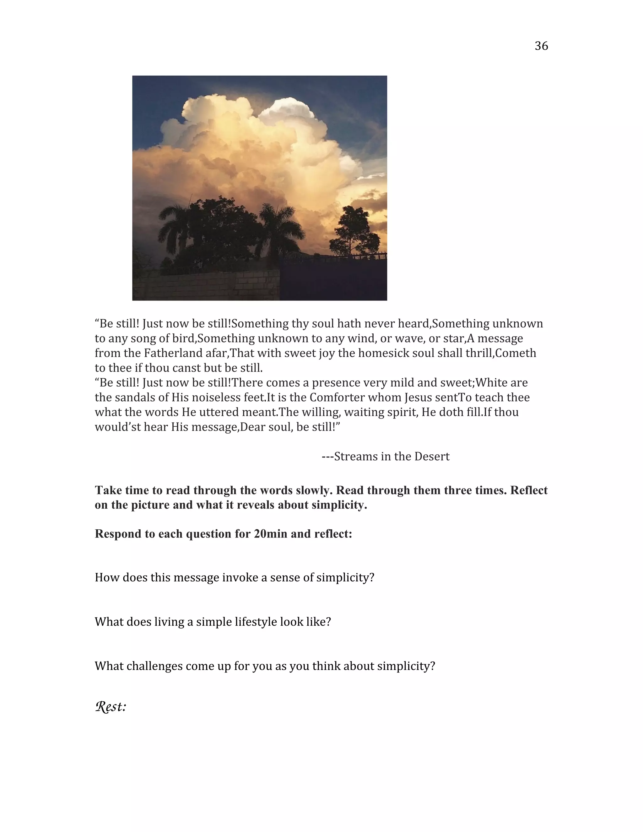 “Be still! Just now be still!Something thy soul hath never heard,Something unknown
to any song of bird,Something unknown to any wind, or wave, or star,A message
from the Fatherland afar,That with sweet joy the homesick soul shall thrill,Cometh
to thee if thou canst but be still.
“Be still! Just now be still!There comes a presence very mild and sweet; White are
the sandals of His noiseless feet.It is the Comforter whom Jesus sentTo teach thee
what the words He uttered meant.The willing, waiting spirit, He doth fill.If thou
would’st hear His message,Dear soul, be still!”
---Streams in the Desert
Take time to read through the words slowly. Read through them three times. Reflect
on the picture and what it reveals about simplicity.
Respond to each question for 20min and reflect:
How does this message invoke a sense of simplicity?
What does living a simple lifestyle look like?
What challenges come up for you as you think about simplicity?
Rest: 
 
36
 