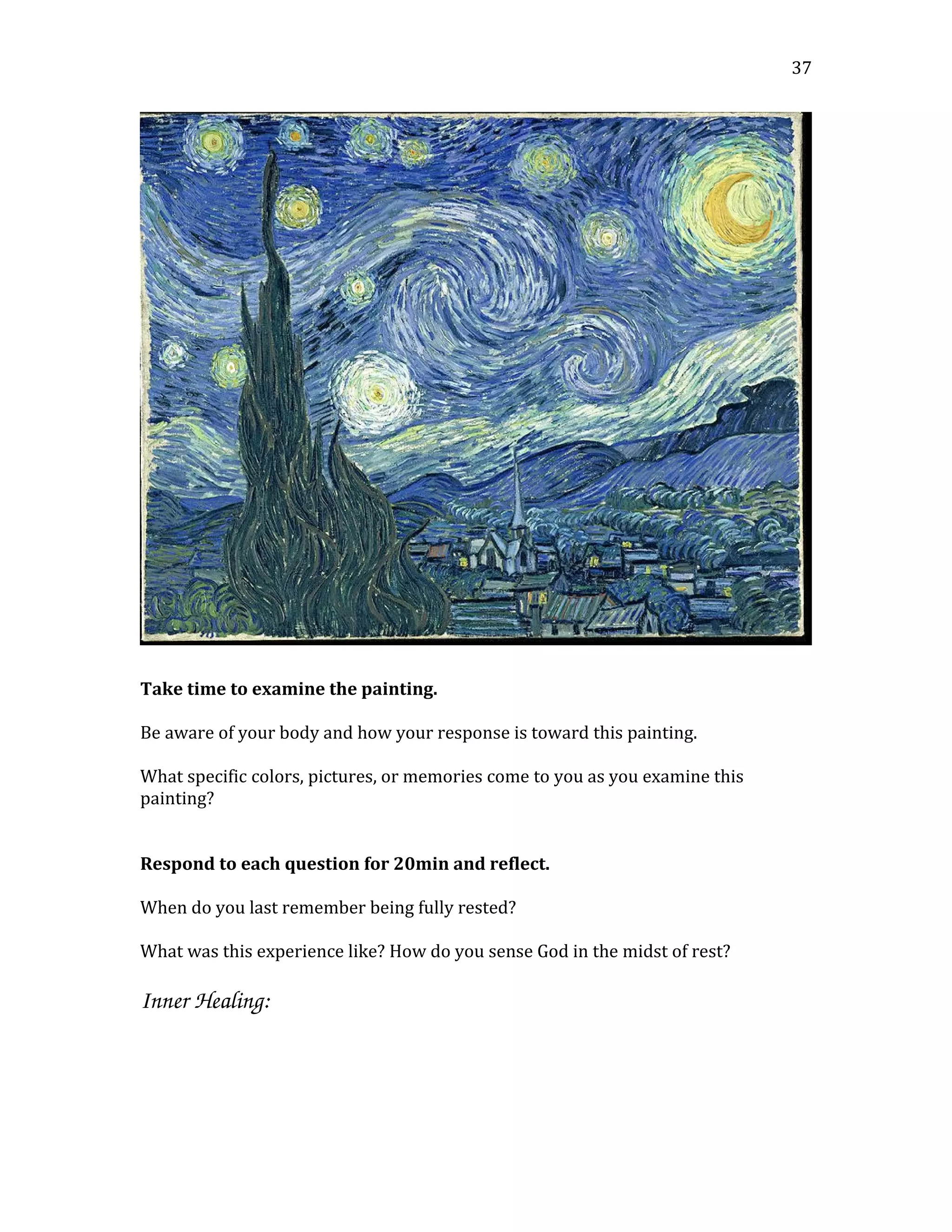 Take time to examine the painting.
Be aware of your body and how your response is toward this painting.
What specific colors, pictures, or memories come to you as you examine this
painting?
Respond to each question for 20min and reflect.
When do you last remember being fully rested?
What was this experience like? How do you sense God in the midst of rest?
Inner Healing: 
37
 