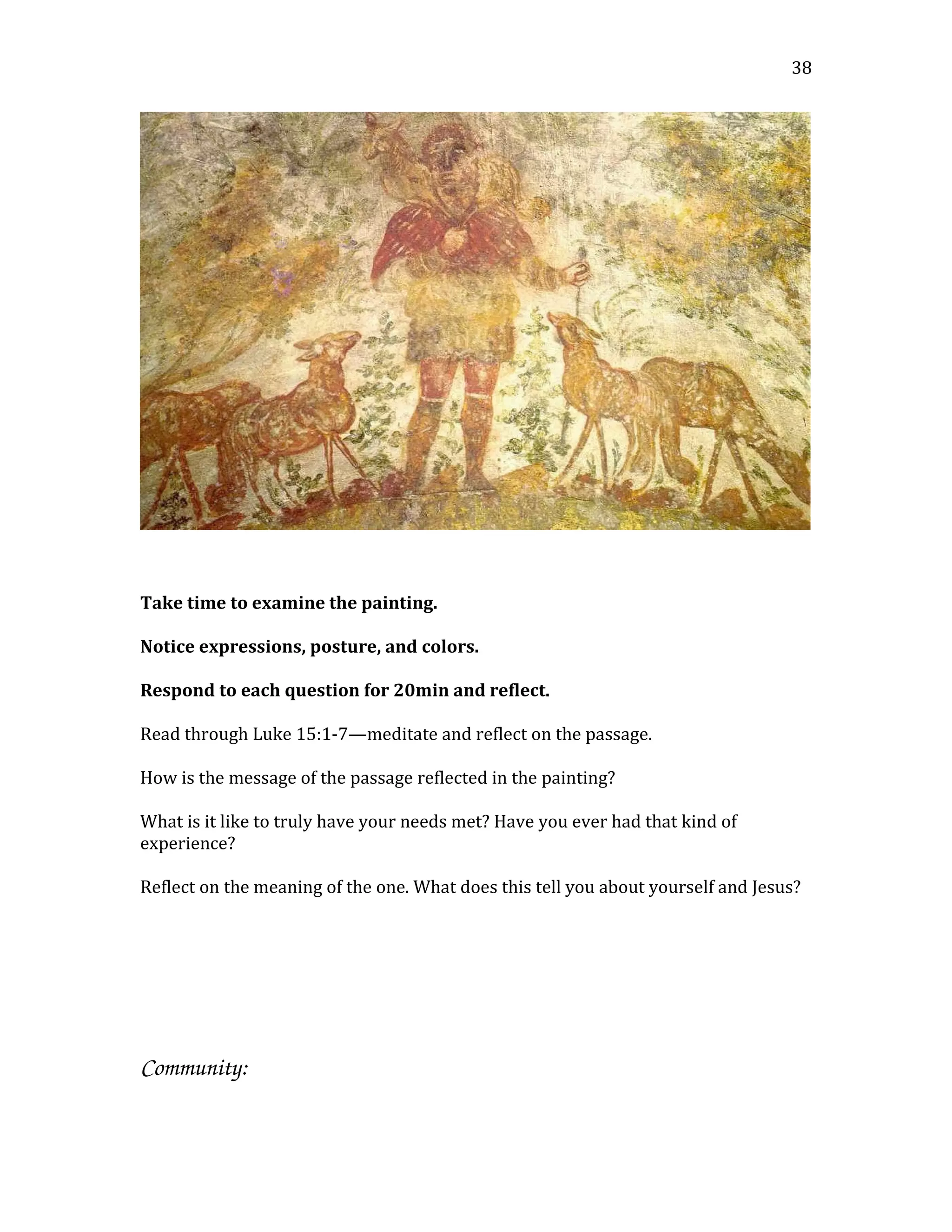 Take time to examine the painting.
Notice expressions, posture, and colors.
Respond to each question for 20min and reflect.
Read through Luke 15:1-7—meditate and reflect on the passage.
How is the message of the passage reflected in the painting?
What is it like to truly have your needs met? Have you ever had that kind of
experience?
Reflect on the meaning of the one. What does this tell you about yourself and Jesus?
Community:
38
 