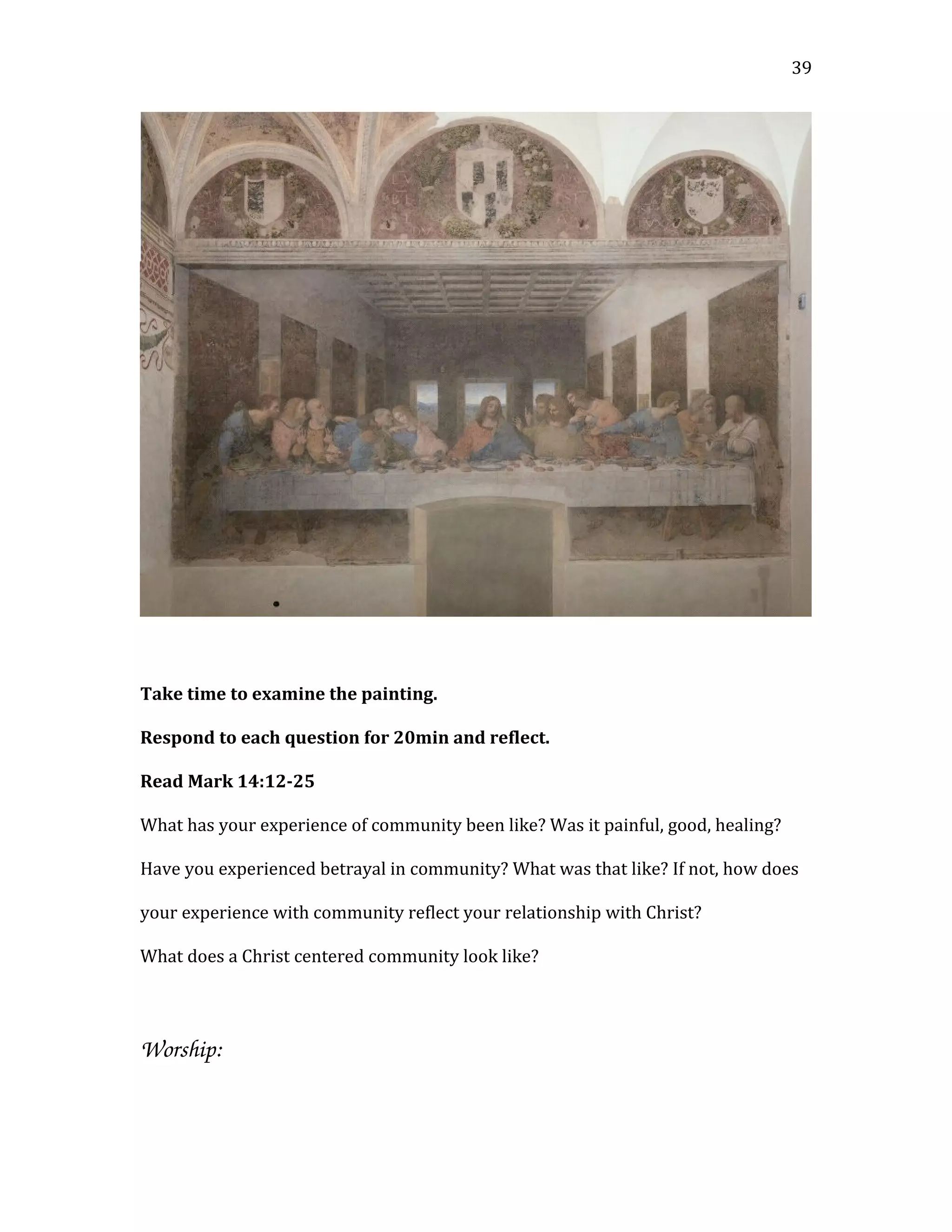 Take time to examine the painting.
Respond to each question for 20min and reflect.
Read Mark 14:12-25
What has your experience of community been like? Was it painful, good, healing?
Have you experienced betrayal in community? What was that like? If not, how does
your experience with community reflect your relationship with Christ?
What does a Christ centered community look like?
Worship:
39
 