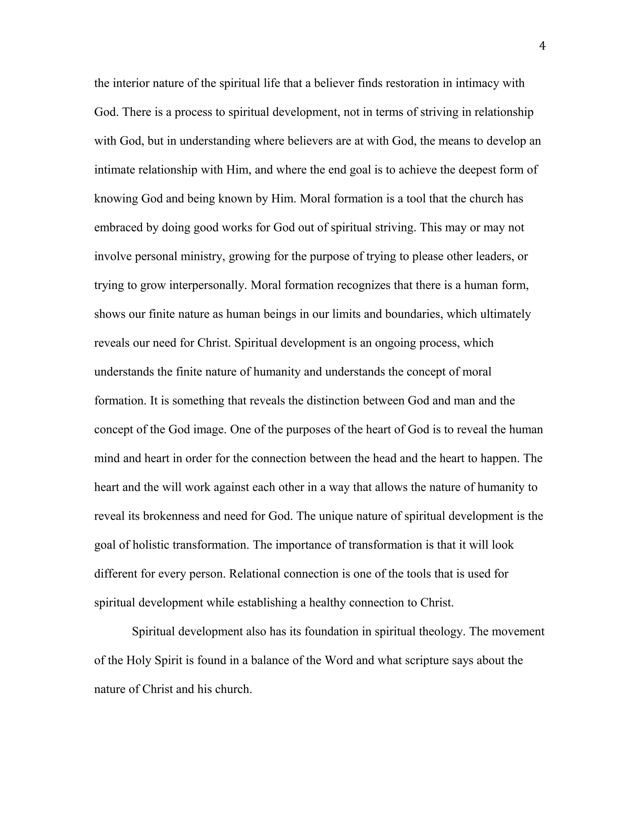 the interior nature of the spiritual life that a believer finds restoration in intimacy with
God. There is a process to spiritual development, not in terms of striving in relationship
with God, but in understanding where believers are at with God, the means to develop an
intimate relationship with Him, and where the end goal is to achieve the deepest form of
knowing God and being known by Him. Moral formation is a tool that the church has
embraced by doing good works for God out of spiritual striving. This may or may not
involve personal ministry, growing for the purpose of trying to please other leaders, or
trying to grow interpersonally. Moral formation recognizes that there is a human form,
shows our finite nature as human beings in our limits and boundaries, which ultimately
reveals our need for Christ. Spiritual development is an ongoing process, which
understands the finite nature of humanity and understands the concept of moral
formation. It is something that reveals the distinction between God and man and the
concept of the God image. One of the purposes of the heart of God is to reveal the human
mind and heart in order for the connection between the head and the heart to happen. The
heart and the will work against each other in a way that allows the nature of humanity to
reveal its brokenness and need for God. The unique nature of spiritual development is the
goal of holistic transformation. The importance of transformation is that it will look
different for every person. Relational connection is one of the tools that is used for
spiritual development while establishing a healthy connection to Christ.
Spiritual development also has its foundation in spiritual theology. The movement
of the Holy Spirit is found in a balance of the Word and what scripture says about the
nature of Christ and his church.
4
 