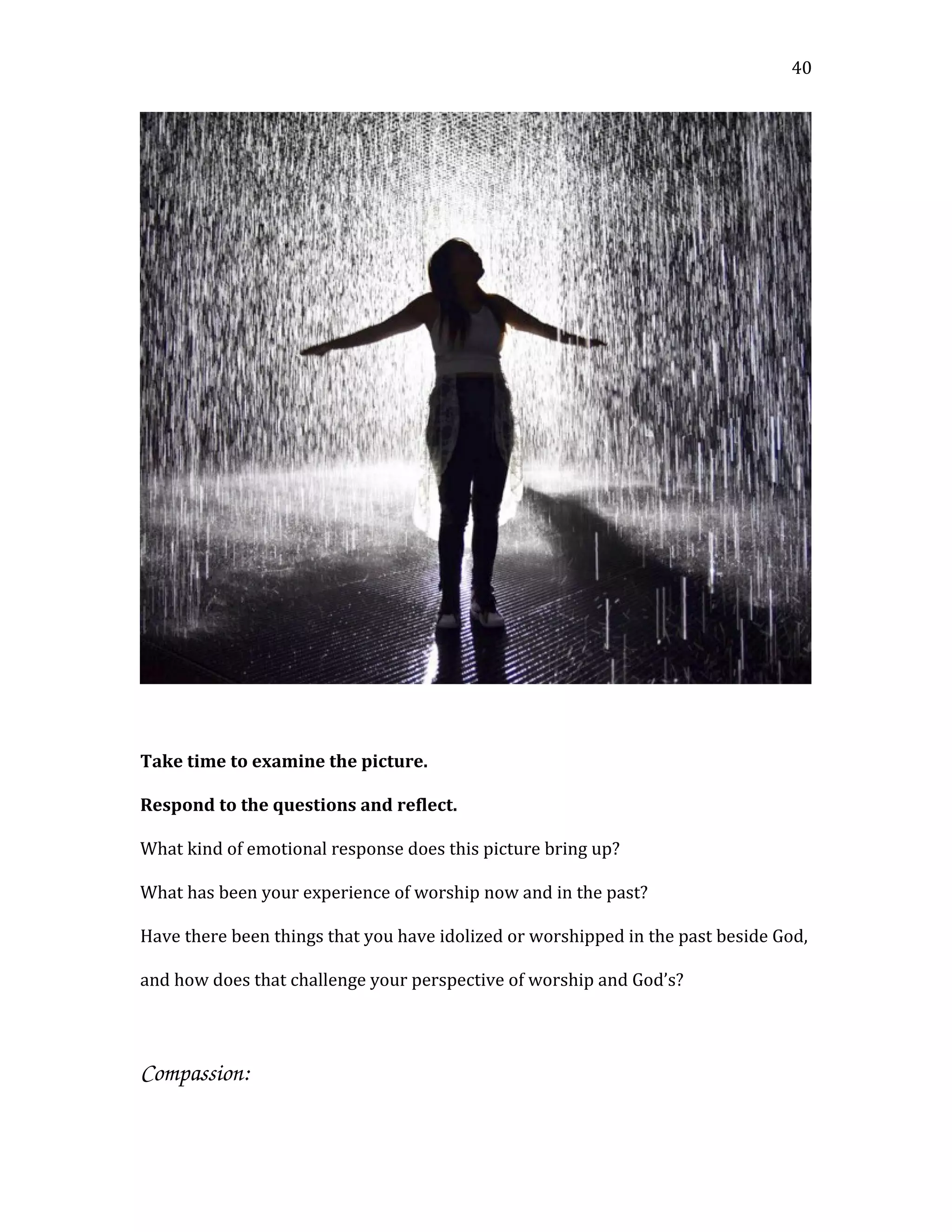 Take time to examine the picture.
Respond to the questions and reflect.
What kind of emotional response does this picture bring up?
What has been your experience of worship now and in the past?
Have there been things that you have idolized or worshipped in the past beside God,
and how does that challenge your perspective of worship and God’s?
Compassion:
40
 