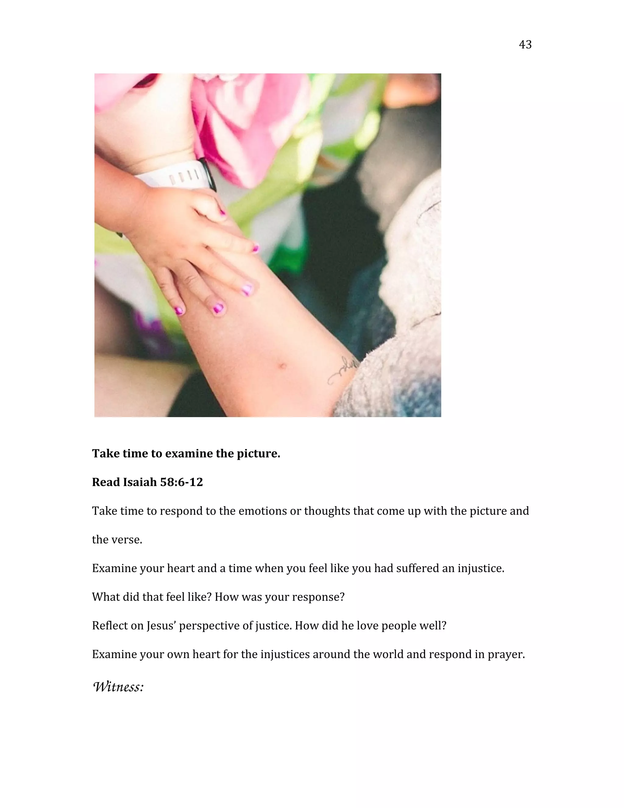 Take time to examine the picture.
Read Isaiah 58:6-12
Take time to respond to the emotions or thoughts that come up with the picture and
the verse.
Examine your heart and a time when you feel like you had suffered an injustice.
What did that feel like? How was your response?
Reflect on Jesus’ perspective of justice. How did he love people well?
Examine your own heart for the injustices around the world and respond in prayer.
Witness: 
43
 